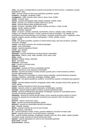 carta - em geral = correspondência; quando manuscritas em forma de livro = cartapácio; quando
geográficas = atlas
casa - (quando unidas em forma de quadrados) quarteirão, quadra.
cavaleiro - cavalgada, cavalhada, tropel
cavalgadura - cáfila, manada, piara, récova, récua, tropa, tropilha
cavalo - manada, tropa
cebola - (quando entrelaçadas pelas hastes) cambada, enfiada, réstia
chave - (quando num cordel ou argola) molho (mó), penca
célula - (quando diferenciadas igualmente) tecido
cereal - em geral = fartadela, fartão, fartura; quando em feixes = meda, moréia
cigano - bando, cabilda, pandilha
cliente - clientela, freguesia
coisa - em geral = coisada, coisarada, ajuntamento, chusma, coleção, cópia, enfiada; quando
antigas e em coleção ordenada = museu; quando em lista de anotação = rol, relação; em
quantidade que se pode abranger com os braços = braçada; quando em série = seqüência, série,
seqüela, coleção; quando reunidas e sobrepostas = monte, montão, cúmulo
copo - baixela
corda - (em geral) cordoalha, (quando no mesmo liame) maço, (de navio) enxárcia, cordame,
massame, cordagem
correia - (em geral) correame, (de montaria) apeiragem
credor - junta, assembléia
crença - (quando populares) folclore
crente - grei, rebanho
depredador - horda
deputado - (quando oficialmente reunidos) câmara, assembléia
desordeiro - caterva, corja, malta, pandilha, súcia, troça, turba
diabo - legião
dinheiro - bolada, bolaço, disparate
disco - discoteca
disparate - apontoado
doze - (coisas ou animais) dúzia
elefante - manada
empregado - (quando de firma ou repartição) pessoal
escola - (quando de curso superior) universidade
escravo - (quando da mesma morada) senzala, (quando para o mesmo destino) comboio,
(quando aglomerados) bando
escrito - (quando em homenagem a homem ilustre) poliantéia, (quando literários) analectos,
antologia, coletânea, crestomatia, espicilégio, florilégio, seleta
espectador - (em geral) assistência, auditório, concorrência, (quando contratados para aplaudir)
claque
espiga - (quando atadas) amarrilho, arregaçada, atado, atilho, braçada, fascal, feixe, gavela, lio,
molho, paveia
estaca - (quando fincadas em forma de cerca) paliçada
estado - (quando unidos em nação) federação, confederação, república
estampa - (quando selecionadas) iconoteca, (quando explicativas) atlas
estrela - (quando cientificamente agrupadas) constelação, (quando em quantidade) acervo,
(quando em grande quantidade) miríade
estudante - (quando da mesma escola) classe, turma, (quando em grupo cantam ou tocam)
estudantina, (quando em excursão dão concertos) tuna, (quando vivem na mesma casa)
república
facínora - caterva, horda, leva, súcia
feijão - (quando comerciáveis) batelada, partida
feiticeiro - (quando em assembléia secreta) conciliábulo
feno - braçada, braçado
filhote - (quando nascidos de uma só vez) ninhada
filme - filmoteca, cinemoteca
fio - (quando dobrado) meada, mecha, (quando metálicos e reunidos em feixe) cabo
flecha - (quando caem do ar, em porção) saraiva, saraivada
flor - (quando atadas) antologia, arregaçada, braçada, fascículo, feixe, festão, capela, grinalda,
ramalhete, buquê, (quando no mesmo pedúnculo) cacho
foguete - (quando agrupados em roda ou num travessão) girândola
força naval - armada
força terrestre - exército

                                              30
 