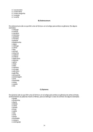 o / a puxa-saco
   o / a sem-terra
   o / a sem-vergonha
   o / a xereta
   o / a xerife

                                        B) Sobrecomum:


Os sobrecomuns são os que têm uma só forma e um só artigo para ambos os gêneros: Eis alguns
exemplos:
   o cônjuge
   a criança
   o carrasco
   o indivíduo
   o apóstolo
   o monstro
   a pessoa
   a testemunha
   o algoz
   o verdugo
   a vítima
   o tipo
   o animal
   o bóia-fria
   o cadáver
   a criatura
   o dedo-duro
   o defunto
   o gênio
   o ídolo
   o líder
   o membro
   o nó-cego
   o pão-duro
   o pé-frio
   o pé-quente
   a personagem
   o pivô
   a sentinela
   o sósia
   o sujeito
   o tira

                                           C) Epiceno:


Os epicenos são os que têm uma só forma e um só artigo para ambos os gêneros de certos animais,
acrescentando as palavras macho e fêmea, para se distinguir o sexo do animal. Eis alguns exemplos:
    a girafa
    a andorinha
    a águia
    a barata
    a cobra
    o jacaré
    a onça
    o sabiá
    o tatu
    a anta
    a arara
    a borboleta
    o canguru
    o caranguejo

                                                34
 