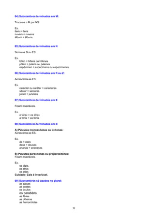 04) Substantivos terminados em M:

Troca-se o M por NS:

Ex.
item = itens
nuvem = nuvens
álbum = álbuns


05) Substantivos terminados em N:

Soma-se S ou ES:

Ex.
      hífen = hifens ou hífenes
      pólen = polens ou pólenes
      espécimen = espécimens ou especímenes

06) Substantivos terminados em R ou Z:

Acrescenta-se ES:

Ex.
      carácter ou caráter = caracteres
      sênior = seniores
      júnior = juniores

07) Substantivos terminados em X:

Ficam invariáveis.

Ex.
      o tórax = os tórax
      a fênix = as fênix

08) Substantivos terminados em S:

A) Palavras monossílabas ou oxítonas:
Acrescenta-se ES.

Ex.
      ás = ases
      deus = deuses
      ananás = ananases

B) Palavras paroxítonas ou proparoxítonas:
Ficam invariáveis.

Ex.
   os lápis.
   os tênis
   os atlas
Cuidado: Cais é invariável.

09) Substantivos só usados no plural:
    as calças
    as costas
    os óculos
      os parabéns
      as férias
      as olheiras
      as hemorróidas

                                              39
 