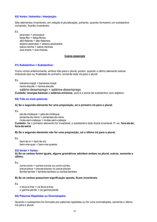 03) Verbo / Advérbio / Interjeição:

São elementos invariáveis, em relação à pluralização, portanto, quando formarem um substantivo
composto, ficarão invariáveis.

Ex.
      pica-pau = pica-paus
      beija-flor = beija-flores
      alto-falante = alto-falantes
      abaixo-assinado = abaixo-assinados
      salve-rainha = salve-rainhas
      ave-maria = ave-marias

                                           Casos especiais


01) Substantivo + Substantivo:

Como vimos anteriormente, ambos irão para o plural, porém, quando o último elemento estiver
indicando tipo ou finalidade do primeiro, somente este irá para o plural.

Ex.
      banana-maçã = bananas-maçã
      navio-escola = navios-escola
      salário-desemprego = salários-desemprego
Cuidado: laranjas-baianas e salários-mínimos, pois é a soma de substantivo com adjetivo.

02) Três ou mais palavras:

A) Se o segundo elemento for uma preposição, só o primeiro irá para o plural.

Ex.
    pé-de-moleque = pés-de-moleque
    pimenta-do-reino = pimentas-do-reino
    mula-sem-cabeça = mulas-sem-cabeça
Cuidado: Se o primeiro elemento for invariável, o substantivo todo ficará invariável. P. ex. fora-da-lei,
fora-de-série.

B) Se o segundo elemento não for uma preposição, só o último irá para o plural.

Ex.
      bem-te-vi = bem-te-vis
      bem-me-quer = bem-me-queres

03) Verbo + Verbo:
A) Se os verbos forem iguais, alguns gramáticos admitem ambos no plural, outros, somente o
último.

Ex.
      corre-corre = corres-corres ou corre-corres.
      pisca-pisca = piscas-piscas ou pisca-piscas
      lambe-lambe = lambes-lambes ou lambe-lambes

B) Se os verbos possuírem significação oposta, ficam invariáveis.

Ex.
      o leva-e-traz = os leva-e-traz
      o ganha-perde = os ganha-perde

04) Palavras Repetidas ou Onomatopéia:

Quando o substantivo for formado por palavras repetidas ou for uma onomatopéia, somente o último
irá para o plural.

                                                   41
 