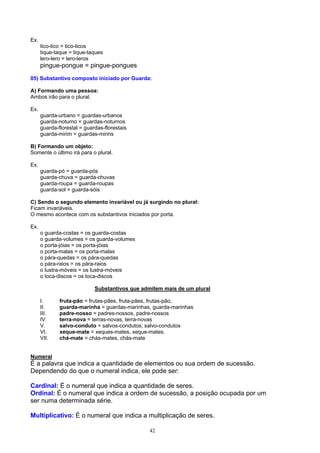 Ex.
      tico-tico = tico-ticos
      tique-taque = tique-taques
      lero-lero = lero-leros
      pingue-pongue = pingue-pongues
05) Substantivo composto iniciado por Guarda:

A) Formando uma pessoa:
Ambos irão para o plural.

Ex.
      guarda-urbano = guardas-urbanos
      guarda-noturno = guardas-noturnos
      guarda-florestal = guardas-florestais
      guarda-mirim = guardas-mirins

B) Formando um objeto:
Somente o último irá para o plural.

Ex.
      guarda-pó = guarda-pós
      guarda-chuva = guarda-chuvas
      guarda-roupa = guarda-roupas
      guarda-sol = guarda-sóis

C) Sendo o segundo elemento invariável ou já surgindo no plural:
Ficam invariáveis.
O mesmo acontece com os substantivos iniciados por porta.

Ex.
      o guarda-costas = os guarda-costas
      o guarda-volumes = os guarda-volumes
      o porta-jóias = os porta-jóias
      o porta-malas = os porta-malas
      o pára-quedas = os pára-quedas
      o pára-raios = os pára-raios
      o lustra-móveis = os lustra-móveis
      o toca-discos = os toca-discos

                             Substantivos que admitem mais de um plural

      I.      fruta-pão = frutas-pães, fruta-pães, frutas-pão,
      II.     guarda-marinha = guardas-marinhas, guarda-marinhas
      III.    padre-nosso = padres-nossos, padre-nossos
      IV.     terra-nova = terras-novas, terra-novas
      V.      salvo-conduto = salvos-condutos, salvo-condutos
      VI.     xeque-mate = xeques-mates, xeque-mates.
      VII.    chá-mate = chás-mates, chás-mate


Numeral
É a palavra que indica a quantidade de elementos ou sua ordem de sucessão.
Dependendo do que o numeral indica, ele pode ser:

Cardinal: É o numeral que indica a quantidade de seres.
Ordinal: É o numeral que indica a ordem de sucessão, a posição ocupada por um
ser numa determinada série.

Multiplicativo: É o numeral que indica a multiplicação de seres.

                                                 42
 
