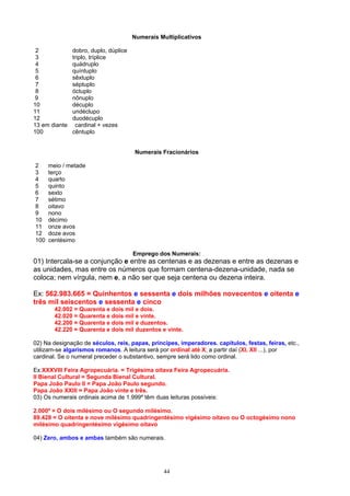 Numerais Multiplicativos

 2             dobro, duplo, dúplice
 3             triplo, tríplice
 4             quádruplo
 5             quíntuplo
 6             sêxtuplo
 7             séptuplo
 8             óctuplo
9              nônuplo
10             décuplo
11             undéclupo
12             duodécuplo
13 em diante    cardinal + vezes
100            cêntuplo


                                       Numerais Fracionários

2     meio / metade
3     terço
4     quarto
5     quinto
6     sexto
7     sétimo
8     oitavo
9     nono
10    décimo
11    onze avos
12    doze avos
100   centésimo

                                       Emprego dos Numerais:
01) Intercala-se a conjunção e entre as centenas e as dezenas e entre as dezenas e
as unidades, mas entre os números que formam centena-dezena-unidade, nada se
coloca; nem vírgula, nem e, a não ser que seja centena ou dezena inteira.

Ex: 562.983.665 = Quinhentos e sessenta e dois milhões novecentos e oitenta e
três mil seiscentos e sessenta e cinco
        42.002 = Quarenta e dois mil e dois.
        42.020 = Quarenta e dois mil e vinte.
        42.200 = Quarenta e dois mil e duzentos.
        42.220 = Quarenta e dois mil duzentos e vinte.

02) Na designação de séculos, reis, papas, príncipes, imperadores. capítulos, festas, feiras, etc.,
utilizam-se algarismos romanos. A leitura será por ordinal até X; a partir daí (XI, XII ...), por
cardinal. Se o numeral preceder o substantivo, sempre será lido como ordinal.

Ex:XXXVIII Feira Agropecuária. = Trigésima oitava Feira Agropecuária.
II Bienal Cultural = Segunda Bienal Cultural.
Papa João Paulo II = Papa João Paulo segundo.
Papa João XXIII = Papa João vinte e três.
03) Os numerais ordinais acima de 1.999º têm duas leituras possíveis:

2.000º = O dois milésimo ou O segundo milésimo.
89.428 = O oitenta e nove milésimo quadringentésimo vigésimo oitavo ou O octogésimo nono
milésimo quadringentésimo vigésimo oitavo

04) Zero, ambos e ambas também são numerais.




                                                 44
 