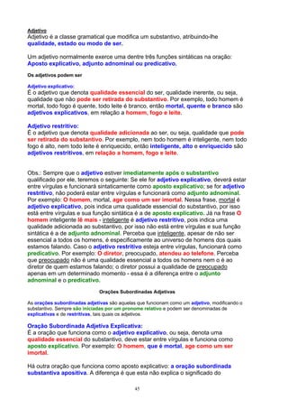 Adjetivo
Adjetivo é a classe gramatical que modifica um substantivo, atribuindo-lhe
qualidade, estado ou modo de ser.

Um adjetivo normalmente exerce uma dentre três funções sintáticas na oração:
Aposto explicativo, adjunto adnominal ou predicativo.
Os adjetivos podem ser

Adjetivo explicativo:
É o adjetivo que denota qualidade essencial do ser, qualidade inerente, ou seja,
qualidade que não pode ser retirada do substantivo. Por exemplo, todo homem é
mortal, todo fogo é quente, todo leite é branco, então mortal, quente e branco são
adjetivos explicativos, em relação a homem, fogo e leite.

Adjetivo restritivo:
É o adjetivo que denota qualidade adicionada ao ser, ou seja, qualidade que pode
ser retirada do substantivo. Por exemplo, nem todo homem é inteligente, nem todo
fogo é alto, nem todo leite é enriquecido, então inteligente, alto e enriquecido são
adjetivos restritivos, em relação a homem, fogo e leite.


Obs.: Sempre que o adjetivo estiver imediatamente após o substantivo
qualificado por ele, teremos o seguinte: Se ele for adjetivo explicativo, deverá estar
entre vírgulas e funcionará sintaticamente como aposto explicativo; se for adjetivo
restritivo, não poderá estar entre vírgulas e funcionará como adjunto adnominal.
Por exemplo: O homem, mortal, age como um ser imortal. Nessa frase, mortal é
adjetivo explicativo, pois indica uma qualidade essencial do substantivo, por isso
está entre vírgulas e sua função sintática é a de aposto explicativo. Já na frase O
homem inteligente lê mais - inteligente é adjetivo restritivo, pois indica uma
qualidade adicionada ao substantivo, por isso não está entre vírgulas e sua função
sintática é a de adjunto adnominal. Perceba que inteligente, apesar de não ser
essencial a todos os homens, é especificamente ao universo de homens dos quais
estamos falando. Caso o adjetivo restritivo esteja entre vírgulas, funcionará como
predicativo. Por exemplo: O diretor, preocupado, atendeu ao telefone. Perceba
que preocupado não é uma qualidade essencial a todos os homens nem o é ao
diretor de quem estamos falando; o diretor possui a qualidade de preocupado
apenas em um determinado momento - essa é a diferença entre o adjunto
adnominal e o predicativo.
                              Orações Subordinadas Adjetivas

As orações subordinadas adjetivas são aquelas que funcionam como um adjetivo, modificando o
substantivo. Sempre são iniciadas por um pronome relativo e podem ser denominadas de
explicativas e de restritivas, tais quais os adjetivos.

Oração Subordinada Adjetiva Explicativa:
É a oração que funciona como o adjetivo explicativo, ou seja, denota uma
qualidade essencial do substantivo, deve estar entre vírgulas e funciona como
aposto explicativo. Por exemplo: O homem, que é mortal, age como um ser
imortal.

Há outra oração que funciona como aposto explicativo: a oração subordinada
substantiva apositiva. A diferença é que esta não explica o significado do

                                             45
 