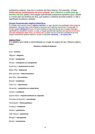 substantivo anterior, mas sim o contexto da frase anterior. Por exemplo, a frase:
Todos temos conhecimento de uma verdade: que o Brasil é o maior país da
América do Sul; possui uma oração subordinada substantiva apositiva (que o Brasil
é o maior país da América do Sul), que explica o contexto da frase anterior, e não o
significado da palavra verdade.

Oração Subordinada Adjetiva Restritiva:
É a oração que funciona como o adjetivo restritivo, ou seja, denota uma qualidade adicionada ao
substantivo, não pode estar entre vírgulas e funciona como adjunto adnominal. Por exemplo: O
homem que é inteligente lê mais. O nome restritivo se deve ao fato de que a oração restringe o
significado do substantivo anterior, ou seja, a oração apresentada significa que apenas os homens
que são inteligentes lêem mais, os outros não. É assim que se comprova a existência de uma
oração subordinada adjetiva restritiva: usando a expressão somente... , os outros não.


Adjetivo Pátrio
É o adjetivo que indica a nacionalidade ou o lugar de origem do ser. Observe alguns
deles:
                                   Estados e cidades brasileiros:


Acre = acreano

Alagoas = alagoano

Amapá = amapaense

Aracaju = aracajuano ou aracajuense

Amazonas = amazonense ou baré

Belém (PA) = belenense

Belo Horizonte = belo-horizontino

Boa Vista = boa-vistense

Brasília = brasiliense

Cabo Frio = cabo-friense

Campinas = campineiro ou campinense

Curitiba = curitibano

Espírito Santo = espírito-santense ou capixaba

Fernando de Noronha = noronhense

Florianópolis = florianopolitano

Fortaleza = fortalense

Goiânia = goianiense

João Pessoa = pessoense

Macapá = macapaense

Maceió = maceioense


                                                 46
 