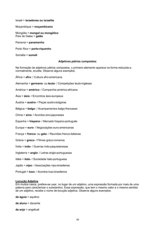 Israel = israelense ou israelita

Moçambique = moçambicano

Mongólia = mongol ou mongólico
País de Gales = galês

Panamá = panamenho

Porto Rico = porto-riquenho

Somália = somali

                                    Adjetivos pátrios compostos:

Na formação de adjetivos pátrios compostos, o primeiro elemento aparece na forma reduzida e,
normalmente, erudita. Observe alguns exemplos:

África = afro- / Cultura afro-americana

Alemanha = germano- ou teuto- / Competições teuto-inglesas

América = américo- / Companhia américo-africana

Ásia = ásio- / Encontros ásio-europeus

Áustria = austro- / Peças austro-búlgaras

Bélgica = belgo- / Acampamentos belgo-franceses

China = sino- / Acordos sino-japoneses

Espanha = hispano- / Mercado hispano-português

Europa = euro- / Negociações euro-americanas

França = franco- ou galo- / Reuniões franco-italianas

Grécia = greco- / Filmes greco-romanos

Índia = indo- / Guerras indo-paquistanesas

Inglaterra = anglo- / Letras anglo-portuguesas

Itália = ítalo- / Sociedade ítalo-portuguesa

Japão = nipo- / Associações nipo-brasileiras

Portugal = luso- / Acordos luso-brasileiros


Locução Adjetiva
Em muitos casos, prefere-se usar, no lugar de um adjetivo, uma expressão formada por mais de uma
palavra para caracterizar o substantivo. Essa expressão, que tem o mesmo valor e o mesmo sentido
de um adjetivo, recebe o nome de locução adjetiva. Observe alguns exemplos:

de águia = aquilino

de aluno = discente

de anjo = angelical


                                                 48
 