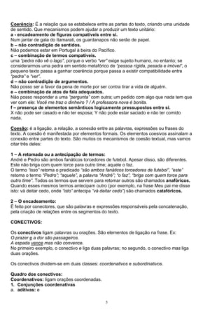 Coerência: É a relação que se estabelece entre as partes do texto, criando uma unidade
de sentido. Que mecanismos podem ajudar a produzir um texto unitário:
a - encadeamento de figuras compatíveis entre si.
Num jantar de gala do Itamarati, os guardanapos não serão de papel.
b – não contradição de sentidos.
Não podemos estar em Portugal à beira do Pacífico.
c – combinação de termos compatíveis.
uma “pedra não vê o lago”, porque o verbo “ver” exige sujeito humano, no entanto; se
considerarmos uma pedra em sentido metafórico de “pessoa rígida, pesada e imóvel”, o
pequeno texto passa a ganhar coerência porque passa a existir compatibilidade entre
“pedra” e “ver”.
d – não contradição de argumentos.
Não posso ser a favor da pena de morte por ser contra tirar a vida de alguém.
e – combinação de atos de fala adequados.
Não posso responder a uma “pergunta” com outra; um pedido com algo que nada tem que
ver com ele: Você me traz o dinheiro ? / A professora nova é bonita.
f – presença de elementos semânticos logicamente pressupostos entre si.
X não pode ser casado e não ter esposa; Y não pode estar saciado e não ter comido
nada.

Coesão: é a ligação, a relação, a conexão entre as palavras, expressões ou frases do
texto. A coesão é manifestada por elementos formais. Os elementos coesivos assinalam a
conexão entre partes do texto. São muitos os mecanismos de coesão textual, mas vamos
citar três deles:

1 – A retomada ou a antecipação de termos:
André e Pedro são ambos fanáticos torcedores de futebol. Apesar disso, são diferentes.
Este não briga com quem torce para outro time; aquele o faz.
O termo “isso” retoma o predicado “são ambos fanáticos torcedores de futebol”, “este”
retoma o termo “Pedro”; “aquele”, a palavra “André”; “o faz”, “briga com quem torce para
outro time”. Todos os termos que servem para retomar outros são chamados anafóricos.
Quando esses mesmos termos antecipam outro (por exemplo, na frase Meu pai me disse
isto: vá deitar cedo, onde “isto” antecipa “vá deitar cedo”) são chamados catafóricos.

2 – O encadeamento:
É feito por conectores, que são palavras e expressões responsáveis pela concatenação,
pela criação de relações entre os segmentos do texto.

CONECTIVOS:

Os conectivos ligam palavras ou orações. São elementos de ligação na frase. Ex:
O prazer e a dor são passageiros.
A espada vence mas não convence.
No primeiro exemplo, o conectivo e liga duas palavras; no segundo, o conectivo mas liga
duas orações.

Os conectivos dividem-se em duas classes: coordenativos e subordinativos.

Quadro dos conectivos:
Coordenativos: ligam orações coordenadas.
1. Conjunções coordenativas
a. aditivas: e

                                              5
 