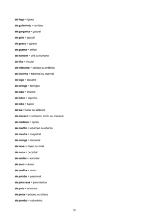 de fogo = ígneo

de gafanhoto = acrídeo

de garganta = gutural

de gelo = glacial

de gesso = gípseo

de guerra = bélico

de homem = viril ou humano

de ilha = insular

de intestino = celíaco ou entérico

de inverno = hibernal ou invernal

de lago = lacustre

de laringe = laríngeo

de leão = leonino

de lebre = leporino

de lobo = lupino

de lua = lunar ou selênico

de macaco = simiesco, símio ou macacal

de madeira = lígneo

de marfim = ebúrneo ou ebóreo

de mestre = magistral

de monge = monacal

de neve = níveo ou nival

de nuca = occipital

de orelha = auricular

de ouro = áureo

de ovelha = ovino

de paixão = passional

de pâncreas = pancreático

de pato = anserino

de peixe = písceo ou ictíaco

de pombo = columbino


                                         50
 