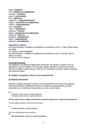 frágil = fragílimo
frio = friíssimo ou frigidíssimo
humilde = humílimo
jovem = juveníssimo
livre = libérrimo
magnífico = magnificentíssimo
magro = macérrimo ou magríssimo
manso = mansuetíssimo
mau = péssimo
nobre = nobilíssimo
pequeno = mínimo
pobre = paupérrimo ou pobríssimo
preguiçoso = pigérrimo
próspero = prospérrimo
sábio = sapientíssimo
sagrado = sacratíssimo

Superlativo relativo:
de superioridade = Enaltece a qualidade do substantivo como "o mais" dentre todos
os outros.
Ex. Carla é a mais inteligente.
de inferioridade = Enaltece a qualidade do substantivo como "o menos" dentre
todos os outros.
Ex. Carla é a menos inteligente.


Concordância Nominal
Os adjetivos e as palavras adjetivadas concordam em gênero e número com os
elementos a que se referem. Por exemplo: gatas malhadas e cachorros brancos.
Quando o adjetivo surgir junto de mais de um substantivo, teremos regras especiais,
que veremos agora:

01) Adjetivo posposto a dois ou mais substantivos:

A) Adjunto adnominal:

Quando o adjetivo posposto a dois ou mais substantivos funcionar como adjunto
adnominal e estiver qualificando todos os substantivos apresentados, poderá
concordar com o elemento mais próximo ou com a soma deles.

Ex.
      O Estado compra carros e maçãs argentinas.
      O Estado compra carros e maçãs argentinos.

Há três casos em que o adjunto adnominal concordará apenas com o elemento mais próximo:

01) Se qualificar apenas o elemento mais próximo:

Ex.
      Comprei óculos e frutas frescas.

02) Se os substantivos forem sinônimos:
Ex.
      Desrespeitaram o povo e a gente brasileira.


                                                   53
 