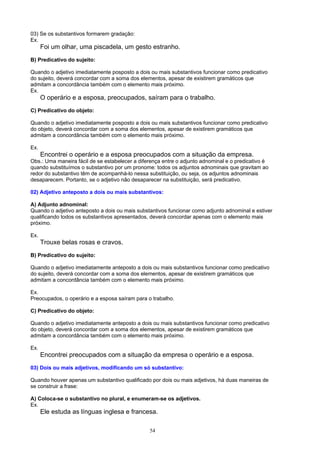 03) Se os substantivos formarem gradação:
Ex.
      Foi um olhar, uma piscadela, um gesto estranho.
B) Predicativo do sujeito:

Quando o adjetivo imediatamente posposto a dois ou mais substantivos funcionar como predicativo
do sujeito, deverá concordar com a soma dos elementos, apesar de existirem gramáticos que
admitam a concordância também com o elemento mais próximo.
Ex.
      O operário e a esposa, preocupados, saíram para o trabalho.
C) Predicativo do objeto:

Quando o adjetivo imediatamente posposto a dois ou mais substantivos funcionar como predicativo
do objeto, deverá concordar com a soma dos elementos, apesar de existirem gramáticos que
admitam a concordância também com o elemento mais próximo.

Ex.
      Encontrei o operário e a esposa preocupados com a situação da empresa.
Obs.: Uma maneira fácil de se estabelecer a diferença entre o adjunto adnominal e o predicativo é
quando substituímos o substantivo por um pronome: todos os adjuntos adnominais que gravitam ao
redor do substantivo têm de acompanhá-lo nessa substituição, ou seja, os adjuntos adnominais
desaparecem. Portanto, se o adjetivo não desaparecer na substituição, será predicativo.

02) Adjetivo anteposto a dois ou mais substantivos:

A) Adjunto adnominal:
Quando o adjetivo anteposto a dois ou mais substantivos funcionar como adjunto adnominal e estiver
qualificando todos os substantivos apresentados, deverá concordar apenas com o elemento mais
próximo.

Ex.
      Trouxe belas rosas e cravos.
B) Predicativo do sujeito:

Quando o adjetivo imediatamente anteposto a dois ou mais substantivos funcionar como predicativo
do sujeito, deverá concordar com a soma dos elementos, apesar de existirem gramáticos que
admitam a concordância também com o elemento mais próximo.

Ex.
Preocupados, o operário e a esposa saíram para o trabalho.

C) Predicativo do objeto:

Quando o adjetivo imediatamente anteposto a dois ou mais substantivos funcionar como predicativo
do objeto, deverá concordar com a soma dos elementos, apesar de existirem gramáticos que
admitam a concordância também com o elemento mais próximo.

Ex.
      Encontrei preocupados com a situação da empresa o operário e a esposa.
03) Dois ou mais adjetivos, modificando um só substantivo:

Quando houver apenas um substantivo qualificado por dois ou mais adjetivos, há duas maneiras de
se construir a frase:

A) Coloca-se o substantivo no plural, e enumeram-se os adjetivos.
Ex.
      Ele estuda as línguas inglesa e francesa.

                                                54
 