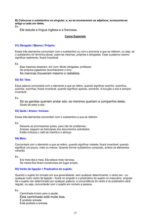 B) Coloca-se o substantivo no singular, e, ao se enumerarem os adjetivos, acrescenta-se
artigo a cada um deles.
Ex.
      Ele estuda a língua inglesa e a francesa.
                                           Casos Especiais


01) Obrigado / Mesmo / Próprio:

Esses três elementos concordam com o substantivo ou com o pronome a que se referem, ou seja, se
o substantivo for feminino plural, usam-se mesmas, próprias e obrigadas. Caso a palavra mesmo
significar realmente, ficará invariável.

Ex.
      Elas mesmas disseram, em coro: Muito obrigadas, professor.
      Os próprios jogadores reconheceram o erro.
      As meninas trouxeram mesmo o radialista.
02) Só / Sós:

Essa palavra concordará com o elemento a que se refere, quando significar sozinho, sozinhos,
sozinha, sozinhas; ficará invariável, quando significar apenas, somente. A locução a sós é sempre
invariável.

Ex.
      Só as garotas queriam andar sós; os meninos queriam a companhia delas.
      Gosto de estar a sós.

03) Quite / Anexo / Incluso:

Esses três elementos concordam com o substantivo a que se referem.

Ex.
      Deixarei as promissórias quites, para não ter problemas.
      Anexas, seguem as fotocópias dos documentos solicitados.
      Estão inclusos o café da manhã e o almoço.

04) Meio:

Concordará com o elemento a que se referir, quando significar metade; ficará invariável, quando
significar um pouco, mais ou menos. Quando formar substantivo composto, ambos os elementos
variarão.

Ex.
      Era meio-dia e meia. Ela estava meio nervosa.
      Os meios-fios foram construídos em lugar errado.

05) Verbo de ligação + Predicativo do sujeito:

Quando o sujeito for tomado em sua generalidade, sem qualquer determinante, o verbo ser - ou
qualquer outro verbo de ligação - ficará no singular e o predicativo do sujeito no masculino, singular.
Se o sujeito vier determinado por qualquer palavra, a concordância do verbo e do predicativo será
regular, ou seja, concordarão com o sujeito em número e pessoa.

Ex.
      Caminhada é bom para a saúde.
      Esta caminhada está muito boa.
      É proibido entrada
      Está proibida a entrada.


                                                   55
 