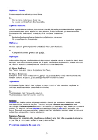 06) Menos / Pseudo:

Essas duas palavras são sempre invariáveis.

Ex.
      Houve menos reclamações dessa vez.
      As pseudo-escritoras foram desmascaradas.

07) Muito / Bastante:

Quando modificarem substantivo, concordarão com ele, por serem pronomes indefinidos adjetivos;
quando modificarem verbo, adjetivo, ou outro advérbio, ficarão invariáveis, por serem advérbios.
Bastante também será adjetivo, quando significar que basta, que satisfaz.
Ex.
    Bastantes funcionários ficaram bastante revoltados com a empresa.
    Há provas bastantes de sua culpa.

08) Grama:

Quando a palavra grama representar unidade de massa, será masculina.

Ex.
      Comprei duzentos gramas de queijo.
09) Silepse:

Concordância irregular, também chamada concordância figurada; é a que se opera não com o termo
expresso, mas com outro termo latente, isto é, oculto, mentalmente subentendido, ou seja concorda-
se, não com a palavra que esteja escrita, mas sim com o que ela significa.

A) Silepse de gênero:
São Paulo é linda, pois trata-se da cidade de São Paulo.

B) Silepse de número:
Estaremos aberto nesse final de semana, porque o que estará aberto será o estabelecimento. Há
também a silepse de pessoa, já estudada por nós na Concordância verbal.

10) Possível:

Em frases enfáticas, como o mais, o menos, o melhor, o pior, as mais, os menos, os piores, as
melhores, a palavra possível concordará com o artigo.

Ex.
Visitei cidades o mais interessantes possível.
Visitei cidades as mais interessantes possíveis.


Pronome
Pronome é a palavra variável em gênero, número e pessoa que substitui ou acompanha o nome,
indicando-o como pessoa do discurso. Quando o pronome substituir um substantivo, será
denominado pronome substantivo; quando acompanhar um substantivo, será denominado pronome
adjetivo. Por exemplo, na frase Aqueles garotos estudam bastante; eles serão aprovados com
louvor. Aqueles é um pronome adjetivo, pois acompanha o substantivo garotos e eles é um pronome
substantivo, pois substitui o mesmo substantivo.

Pronomes Pessoais
Os pronomes pessoais são aqueles que indicam uma das três pessoas do discurso:
a que fala, a com quem se fala e a de quem se fala.

Pronomes pessoais do caso reto



                                                   56
 