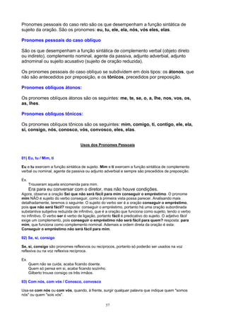 Pronomes pessoais do caso reto são os que desempenham a função sintática de
sujeito da oração. São os pronomes: eu, tu, ele, ela, nós, vós eles, elas.

Pronomes pessoais do caso oblíquo

São os que desempenham a função sintática de complemento verbal (objeto direto
ou indireto), complemento nominal, agente da passiva, adjunto adverbial, adjunto
adnominal ou sujeito acusativo (sujeito de oração reduzida).

Os pronomes pessoais do caso oblíquo se subdividem em dois tipos: os átonos, que
não são antecedidos por preposição, e os tônicos, precedidos por preposição.

Pronomes oblíquos átonos:

Os pronomes oblíquos átonos são os seguintes: me, te, se, o, a, lhe, nos, vos, os,
as, lhes.

Pronomes oblíquos tônicos:

Os pronomes oblíquos tônicos são os seguintes: mim, comigo, ti, contigo, ele, ela,
si, consigo, nós, conosco, vós, convosco, eles, elas.


                                    Usos dos Pronomes Pessoais


01) Eu, tu / Mim, ti

Eu e tu exercem a função sintática de sujeito. Mim e ti exercem a função sintática de complemento
verbal ou nominal, agente da passiva ou adjunto adverbial e sempre são precedidos de preposição.

Ex.
      Trouxeram aquela encomenda para mim.
      Era para eu conversar com o diretor, mas não houve condições.
Agora, observe a oração Sei que não será fácil para mim conseguir o empréstimo. O pronome
mim NÃO é sujeito do verbo conseguir, como à primeira vista possa parecer. Analisando mais
detalhadamente, teremos o seguinte: O sujeito do verbo ser é a oração conseguir o empréstimo,
pois que não será fácil? resposta: conseguir o empréstimo, portanto há uma oração subordinada
substantiva subjetiva reduzida de infinitivo, que é a oração que funciona como sujeito, tendo o verbo
no infinitivo. O verbo ser é verbo de ligação, portanto fácil é predicativo do sujeito. O adjetivo fácil
exige um complemento, pois conseguir o empréstimo não será fácil para quem? resposta: para
mim, que funciona como complemento nominal. Ademais a ordem direta da oração é esta:
Conseguir o empréstimo não será fácil para mim.

02) Se, si, consigo

Se, si, consigo são pronomes reflexivos ou recíprocos, portanto só poderão ser usados na voz
reflexiva ou na voz reflexiva recíproca.

Ex.
      Quem não se cuida, acaba ficando doente.
      Quem só pensa em si, acaba ficando sozinho.
      Gilberto trouxe consigo os três irmãos.

03) Com nós, com vós / Conosco, convosco

Usa-se com nós ou com vós, quando, à frente, surgir qualquer palavra que indique quem "somos
nós" ou quem "sois vós".

                                                   57
 