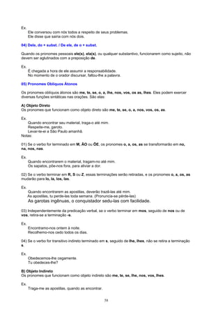 Ex.
      Ele conversou com nós todos a respeito de seus problemas.
      Ele disse que sairia com nós dois.

04) Dele, do + subst. / De ele, de o + subst.

Quando os pronomes pessoais ele(s), ela(s), ou qualquer substantivo, funcionarem como sujeito, não
devem ser aglutinados com a preposição de.

Ex.
      É chegada a hora de ele assumir a responsabilidade.
      No momento de o orador discursar, faltou-lhe a palavra.

05) Pronomes Oblíquos Átonos

Os pronomes oblíquos átonos são me, te, se, o, a, lhe, nos, vos, os as, lhes. Eles podem exercer
diversas funções sintáticas nas orações. São elas:

A) Objeto Direto
Os pronomes que funcionam como objeto direto são me, te, se, o, a, nos, vos, os, as.

Ex.
   Quando encontrar seu material, traga-o até mim.
   Respeite-me, garoto.
   Levar-te-ei a São Paulo amanhã.
Notas:

01) Se o verbo for terminado em M, ÃO ou ÕE, os pronomes o, a, os, as se transformarão em no,
na, nos, nas.

Ex.
      Quando encontrarem o material, tragam-no até mim.
      Os sapatos, põe-nos fora, para aliviar a dor.

02) Se o verbo terminar em R, S ou Z, essas terminações serão retiradas, e os pronomes o, a, os, as
mudarão para lo, la, los, las.

Ex.
      Quando encontrarem as apostilas, deverão trazê-las até mim.
      As apostilas, tu perde-las toda semana. (Pronuncia-se pérde-las)
      As garotas ingênuas, o conquistador sedu-las com facilidade.

03) Independentemente da predicação verbal, se o verbo terminar em mos, seguido de nos ou de
vos, retira-se a terminação -s.

Ex.
      Encontramo-nos ontem à noite.
      Recolhemo-nos cedo todos os dias.

04) Se o verbo for transitivo indireto terminado em s, seguido de lhe, lhes, não se retira a terminação
s.

Ex.
      Obedecemos-lhe cegamente.
      Tu obedeces-lhe?

B) Objeto Indireto
Os pronomes que funcionam como objeto indireto são me, te, se, lhe, nos, vos, lhes.

Ex.
      Traga-me as apostilas, quando as encontrar.


                                                    58
 