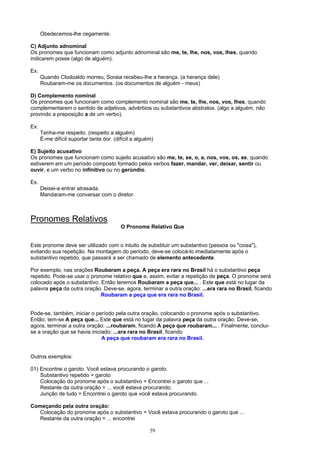 Obedecemos-lhe cegamente.

C) Adjunto adnominal
Os pronomes que funcionam como adjunto adnominal são me, te, lhe, nos, vos, lhes, quando
indicarem posse (algo de alguém).

Ex.
      Quando Clodoaldo morreu, Soraia recebeu-lhe a herança. (a herança dele)
      Roubaram-me os documentos. (os documentos de alguém - meus)

D) Complemento nominal
Os pronomes que funcionam como complemento nominal são me, te, lhe, nos, vos, lhes, quando
complementarem o sentido de adjetivos, advérbios ou substantivos abstratos. (algo a alguém, não
provindo a preposição a de um verbo).

Ex.
      Tenha-me respeito. (respeito a alguém)
      É-me difícil suportar tanta dor. (difícil a alguém)

E) Sujeito acusativo
Os pronomes que funcionam como sujeito acusativo são me, te, se, o, a, nos, vos, os, as, quando
estiverem em um período composto formado pelos verbos fazer, mandar, ver, deixar, sentir ou
ouvir, e um verbo no infinitivo ou no gerúndio.

Ex.
      Deixei-a entrar atrasada.
      Mandaram-me conversar com o diretor.



Pronomes Relativos
                                          O Pronome Relativo Que


Este pronome deve ser utilizado com o intuito de substituir um substantivo (pessoa ou "coisa"),
evitando sua repetição. Na montagem do período, deve-se colocá-lo imediatamente após o
substantivo repetido, que passará a ser chamado de elemento antecedente.

Por exemplo, nas orações Roubaram a peça. A peça era rara no Brasil há o substantivo peça
repetido. Pode-se usar o pronome relativo que e, assim, evitar a repetição de peça. O pronome será
colocado após o substantivo. Então teremos Roubaram a peça que... . Este que está no lugar da
palavra peça da outra oração. Deve-se, agora, terminar a outra oração: ...era rara no Brasil, ficando
                             Roubaram a peça que era rara no Brasil.


Pode-se, também, iniciar o período pela outra oração, colocando o pronome após o substantivo.
Então, tem-se A peça que... Este que está no lugar da palavra peça da outra oração. Deve-se,
agora, terminar a outra oração: ...roubaram, ficando A peça que roubaram... . Finalmente, conclui-
se a oração que se havia iniciado: ...era rara no Brasil, ficando
                              A peça que roubaram era rara no Brasil.


Outros exemplos:

01) Encontrei o garoto. Você estava procurando o garoto.
    Substantivo repetido = garoto
    Colocação do pronome após o substantivo = Encontrei o garoto que ...
    Restante da outra oração = ... você estava procurando.
    Junção de tudo = Encontrei o garoto que você estava procurando.

Começando pela outra oração:
   Colocação do pronome após o substantivo = Você estava procurando o garoto que ...
   Restante da outra oração = ... encontrei

                                                       59
 