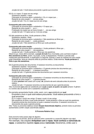 Junção de tudo = Você estava procurando o garoto que encontrei.

02) Eu vi o rapaz. O rapaz era seu amigo.
    Substantivo repetido = rapaz
    Colocação do pronome após o substantivo = Eu vi o rapaz que ...
    Restante da outra oração = ... era seu amigo.
    Junção de tudo = Eu vi o rapaz que era seu amigo.

Começando pela outra oração:
   Colocação do pronome após o substantivo = O rapaz que ...
   Restante da outra oração = ... eu vi ...
   Finalização da oração que se havia iniciado = ... era seu amigo
   Junção de tudo = O rapaz que eu vi era seu amigo.

03) Nós assistimos ao filme. Vocês perderam o filme.
    Substantivo repetido = filme
    Colocação do pronome após o substantivo = Nós assistimos ao filme que ...
    Restante da outra oração = ... vocês perderam.
    Junção de tudo = Nós assistimos ao filme que vocês perderam.

Começando pela outra oração:
    Colocação do pronome após o substantivo = Vocês perderam o filme que ...
    Restante da outra oração = ... nós assistimos
    Junção de tudo = Vocês perderam o filme que nós assistimos.
Observe que, nesse último exemplo, a junção de tudo ficou incompleta, pois a primeira oração é
Nós assistimos ao filme, porém, na junção, a prep. a desapareceu. Portanto o período está
inadequado gramaticalmente. A explicação é a seguinte: Quando o verbo do restante da outra oração
exigir preposição, deve-se colocá-la antes do pronome relativo. Então teremos: Vocês perderam o
filme a que nós assistimos.

04) O gerente precisa dos documentos. O assessor encontrou os documentos
    Substantivo repetido = documentos
    Colocação do pronome após o substantivo = O gerente precisa dos documentos que ...
    Restante da outra oração = ... o assessor encontrou
    Junção de tudo = O gerente precisa dos documentos que o assessor encontrou.

Começando pela outra oração:
    Colocação do pronome após o substantivo = O assessor encontrou os documentos que ...
    Restante da outra oração = ... o gerente precisa.
    O verbo precisar está usado com a prep. de, portanto ela será colocada antes do pronome
    relativo.
    Junção de tudo = O assessor encontrou os documentos de que o gerente precisa.
Obs: O pronome que pode ser substituído por o qual, a qual, os quais e as quais sempre. O gênero
e o número são de acordo com o substantivo substituído.

Os exemplos apresentados ficarão, então, assim, com o que substituído por qual:
   Encontrei o livro o qual você estava procurando. Você estava procurando o livro o
   qual encontrei.
    Eu vi o rapaz o qual é seu amigo. O rapaz o qual vi é seu amigo.
    Nós assistimos ao filme o qual vocês perderam. Vocês perderam o filme ao qual nós assistimos.
    O gerente precisa dos documentos os quais o assessor encontrou. O assessor encontrou os
    documentos dos quais o gerente precisa.
Obs: Todos os pronomes relativos iniciam Oração Subordinada Adjetiva, portanto todos os períodos
apresentados contêm oração subordinada adjetiva.

                                    O Pronome Relativo Cujo


Este pronome indica posse (algo de alguém).
Na montagem do período, deve-se colocá-lo entre o possuidor e o possuído (alguém cujo algo)
Por exemplo, nas orações Antipatizei com o rapaz. Você conhece a namorada do
rapaz. o substantivo repetido rapaz possui namorada. Deveremos, então usar o

                                                 60
 