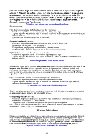 pronome relativo cujo, que será colocado entre o possuidor e o possuído: Algo de
alguém = Alguém cujo algo. Então, tem-se a namorada do rapaz = o rapaz cujo
a namorada. Não se pode, porém, usar artigo (o, a, os, as) depois de cujo. Ele
deverá contrair-se com o pronome, ficando: cujo + o = cujo; cujo + a = cuja; cujo +
os = cujos; cujo + as = cujas. Então a frase ficará o rapaz cuja namorada.
Somando as duas orações, tem-se:
                     Antipatizei com o rapaz cuja namorada você conhece.
Outros exemplos:

01) A árvore foi derrubada. Os frutos da árvore são venenosos.
    Substantivo repetido = árvore - o substantivo repetido possui algo.
    Algo de alguém = Alguém cujo algo: os frutos da árvore = a árvore cujos frutos. Somando as duas
    orações, tem-se:
    A árvore cujos frutos são venenosos foi derrubada.

Começando pela outra oração:
   Colocação do pronome que após o substantivo = Os frutos da árvore que...
   Restante da outra oração = ...foi derrubada ...
   Finalização da oração que se havia iniciado = ...são venenosos
   Junção de tudo = Os frutos da árvore que foi derrubada são venenosos.

02) O artista morreu ontem. Eu falara da obra do artista.
    Substantivo repetido = artista - o substantivo repetido possui algo.
    Algo de alguém = Alguém cujo algo: a obra do artista = o artista cuja obra. Somando as duas
    orações, tem-se:
                            O artista cuja obra eu falara morreu ontem.


Observe que, nesse último exemplo, a junção de tudo ficou incompleta, pois a segunda oração é: Eu
falara da obra do artista, porém, na junção, a prep. de desapareceu. Portanto o período está
inadequado gramaticalmente. A explicação é a seguinte: Quando o verbo da oração subordinada
adjetiva exigir preposição, deve-se colocá-la antes do pronome relativo. Então, tem-se: O artista de
cuja obra eu falara morreu ontem.

03) As pessoas estão presas. Eu acreditei nas palavras das pessoas.
    Substantivo repetido = pessoas - o substantivo repetido possui algo.
    Algo de alguém = Alguém cujo algo: as palavras das pessoas = as pessoas cujas palavras.
    Somando as duas orações, tem-se
                        As pessoas cujas palavras acreditei estão presas.


O verbo acreditar está usado com a prep. em, portanto ela será colocada antes do pronome relativo.
As pessoas em cujas palavras acreditei estão presas.

Começando pela outra oração:
    Colocação do pronome que após o substantivo = Eu acreditei nas palavras das pessoas que ...
    Restante da outra oração = ... estão presas
    Junção de tudo = Eu acreditei nas palavras das pessoas que estão presas.
Obs: Todos os pronomes relativos iniciam Oração Subordinada Adjetiva, portanto todos os períodos
apresentados contêm oração subordinada adjetiva.

                                    O Pronome Relativo Quem


Este pronome substitui um substantivo que representa uma pessoa, evitando sua repetição. Somente
deve ser utilizado antecedido de preposição, inclusive quando funcionar como objeto direto, Nesse
caso, haverá a anteposição obrigatória da prep. a, e o pronome passará a exercer a função sintática
de objeto direto preposicionado. Por exemplo na oração A garota que conheci está em minha
sala, o pronome que funciona como objeto direto. Substituindo pelo pronome quem, tem-se
                       A garota a quem conheci ontem está em minha sala.



                                                61
 