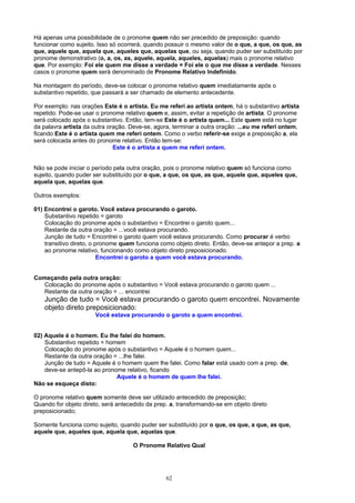 Há apenas uma possibilidade de o pronome quem não ser precedido de preposição: quando
funcionar como sujeito. Isso só ocorrerá, quando possuir o mesmo valor de o que, a que, os que, as
que, aquele que, aquela que, aqueles que, aquelas que, ou seja, quando puder ser substituído por
pronome demonstrativo (o, a, os, as, aquele, aquela, aqueles, aquelas) mais o pronome relativo
que. Por exemplo: Foi ele quem me disse a verdade = Foi ele o que me disse a verdade. Nesses
casos o pronome quem será denominado de Pronome Relativo Indefinido.

Na montagem do período, deve-se colocar o pronome relativo quem imediatamente após o
substantivo repetido, que passará a ser chamado de elemento antecedente.

Por exemplo: nas orações Este é o artista. Eu me referi ao artista ontem, há o substantivo artista
repetido. Pode-se usar o pronome relativo quem e, assim, evitar a repetição de artista. O pronome
será colocado após o substantivo. Então, tem-se Este é o artista quem... Este quem está no lugar
da palavra artista da outra oração. Deve-se, agora, terminar a outra oração: ...eu me referi ontem,
ficando Este é o artista quem me referi ontem. Como o verbo referir-se exige a preposição a, ela
será colocada antes do pronome relativo. Então tem-se:
                              Este é o artista a quem me referi ontem.


Não se pode iniciar o período pela outra oração, pois o pronome relativo quem só funciona como
sujeito, quando puder ser substituído por o que, a que, os que, as que, aquele que, aqueles que,
aquela que, aquelas que.

Outros exemplos:

01) Encontrei o garoto. Você estava procurando o garoto.
    Substantivo repetido = garoto
    Colocação do pronome após o substantivo = Encontrei o garoto quem...
    Restante da outra oração = ...você estava procurando.
    Junção de tudo = Encontrei o garoto quem você estava procurando. Como procurar é verbo
    transitivo direto, o pronome quem funciona como objeto direto. Então, deve-se antepor a prep. a
    ao pronome relativo, funcionando como objeto direto preposicionado.
                          Encontrei o garoto a quem você estava procurando.


Começando pela outra oração:
   Colocação do pronome após o substantivo = Você estava procurando o garoto quem ...
   Restante da outra oração = ... encontrei
    Junção de tudo = Você estava procurando o garoto quem encontrei. Novamente
    objeto direto preposicionado:
                      Você estava procurando o garoto a quem encontrei.


02) Aquele é o homem. Eu lhe falei do homem.
    Substantivo repetido = homem
    Colocação do pronome após o substantivo = Aquele é o homem quem...
    Restante da outra oração = ...lhe falei.
    Junção de tudo = Aquele é o homem quem lhe falei. Como falar está usado com a prep. de,
    deve-se antepô-la ao pronome relativo, ficando
                              Aquele é o homem de quem lhe falei.
Não se esqueça disto:

O pronome relativo quem somente deve ser utilizado antecedido de preposição;
Quando for objeto direto, será antecedido da prep. a, transformando-se em objeto direto
preposicionado;

Somente funciona como sujeito, quando puder ser substituído por o que, os que, a que, as que,
aquele que, aqueles que, aquela que, aquelas que.

                                     O Pronome Relativo Qual




                                                 62
 