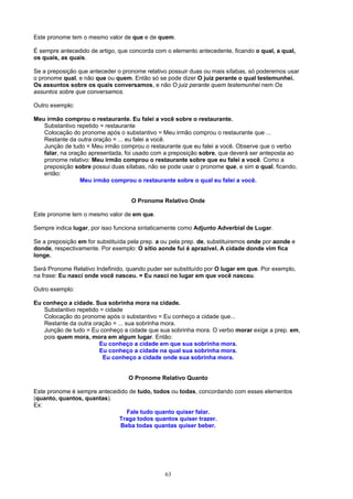 Este pronome tem o mesmo valor de que e de quem.

É sempre antecedido de artigo, que concorda com o elemento antecedente, ficando o qual, a qual,
os quais, as quais.

Se a preposição que anteceder o pronome relativo possuir duas ou mais sílabas, só poderemos usar
o pronome qual, e não que ou quem. Então só se pode dizer O juiz perante o qual testemunhei.
Os assuntos sobre os quais conversamos, e não O juiz perante quem testemunhei nem Os
assuntos sobre que conversamos.

Outro exemplo:

Meu irmão comprou o restaurante. Eu falei a você sobre o restaurante.
   Substantivo repetido = restaurante
   Colocação do pronome após o substantivo = Meu irmão comprou o restaurante que ...
   Restante da outra oração = ... eu falei a você.
   Junção de tudo = Meu irmão comprou o restaurante que eu falei a você. Observe que o verbo
   falar, na oração apresentada, foi usado com a preposição sobre, que deverá ser anteposta ao
   pronome relativo: Meu irmão comprou o restaurante sobre que eu falei a você. Como a
   preposição sobre possui duas sílabas, não se pode usar o pronome que, e sim o qual, ficando,
   então:
                 Meu irmão comprou o restaurante sobre o qual eu falei a você.


                                    O Pronome Relativo Onde

Este pronome tem o mesmo valor de em que.

Sempre indica lugar, por isso funciona sintaticamente como Adjunto Adverbial de Lugar.

Se a preposição em for substituída pela prep. a ou pela prep. de, substituiremos onde por aonde e
donde, respectivamente. Por exemplo: O sítio aonde fui é aprazível. A cidade donde vim fica
longe.

Será Pronome Relativo Indefinido, quando puder ser substituído por O lugar em que. Por exemplo,
na frase: Eu nasci onde você nasceu. = Eu nasci no lugar em que você nasceu.

Outro exemplo:

Eu conheço a cidade. Sua sobrinha mora na cidade.
   Substantivo repetido = cidade
   Colocação do pronome após o substantivo = Eu conheço a cidade que...
   Restante da outra oração = ... sua sobrinha mora.
   Junção de tudo = Eu conheço a cidade que sua sobrinha mora. O verbo morar exige a prep. em,
   pois quem mora, mora em algum lugar. Então:
                       Eu conheço a cidade em que sua sobrinha mora.
                       Eu conheço a cidade na qual sua sobrinha mora.
                         Eu conheço a cidade onde sua sobrinha mora.


                                   O Pronome Relativo Quanto

Este pronome é sempre antecedido de tudo, todos ou todas, concordando com esses elementos
(quanto, quantos, quantas).
Ex:
                                Fale tudo quanto quiser falar.
                             Traga todos quantos quiser trazer.
                              Beba todas quantas quiser beber.




                                                63
 