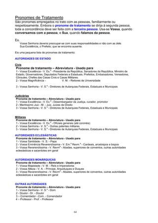 Pronomes de Tratamento
São pronomes empregados no trato com as pessoas, familiarmente ou
respeitosamente. Embora o pronome de tratamento se dirija à segunda pessoa,
toda a concordância deve ser feita com a terceira pessoa. Usa-se Vossa, quando
conversamos com a pessoa, e Sua, quando falamos da pessoa.

Ex.
      Vossa Senhoria deveria preocupar-se com suas responsabilidades e não com as dele.
      Sua Excelência, o Prefeito, que se encontra ausente.

Eis uma pequena lista de pronomes de tratamento:

AUTORIDADES DE ESTADO

Civis
Pronome de tratamento – Abreviatura - Usado para
1 - Vossa Excelência - V. Ex.a - Presidente da República, Senadores da República, Ministro de
Estado, Governadores, Deputados Federais e Estaduais, Prefeitos, Embaixadores, Vereadores,
Cônsules, Chefes das Casas Civis e Casas Militares.
2 - Vossa Magnificência -               V. M. - Reitores de Universidade

3 - Vossa Senhoria - V. S.a - Diretores de Autarquias Federais, Estaduais e Municipais


Judiciárias
 Pronome de tratamento – Abreviatura - Usado para
 1 - Vossa Excelência - V. Ex.a - Desembargador da Justiça, curador, promotor
 2 - Meritíssimo Juiz - M. - Juiz, Juízes de Direito
 3 - Vossa Senhoria - V. S.a - Diretores de Autarquias Federais, Estaduais e Municipais


Militares
Pronome de tratamento – Abreviatura - Usado para
1 - Vossa Excelência - V. Ex.a - Oficiais generais (até coronéis)
2 - Vossa Senhoria - V. S.a - Outras patentes militares
3 - Vossa Senhoria - V. S.a - Diretores de Autarquias Federais, Estaduais e Municipais

AUTORIDADES ECLESIÁSTICAS
Pronome de tratamento – Abreviatura - Usado para
1 - Vossa Santidade - V. S. - Papa
2 - Vossa Eminência Reverendíssima - V. Em.a Revm.a - Cardeais, arcebispos e bispos
3 - Vossa Reverendíssima - V. Revma - Abades, superiores de conventos, outras autoridades
eclesiásticas e sacerdotes em geral


AUTORIDADES MONÁRQUICAS
Pronome de tratamento – Abreviatura - Usado para
1 - Vossa Majestade - V. M. - Reis e Imperadores
2 - Vossa Alteza - V. A. - Príncipe, Arquiduques e Duques
3 - Vossa Reverendíssima - V. Revma - Abades, superiores de conventos, outras autoridades
eclesiásticas e sacerdotes em geral


OUTRAS AUTORIDADES
Pronome de tratamento – Abreviatura - Usado para
1 - Vossa Senhoria - V. S.a - Dom
2 - Doutor - Dr. - Doutor
3 – Comendador - Com. - Comendador
4 – Professor - Prof. - Professor



                                                 64
 