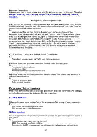 Pronomes Possessivos
São aqueles que indicam posse, em relação às três pessoas do discurso. São eles:
meu(s), minha(s), teu(s), tua(s), seu(s), sua(s), nosso(s), nossa(s), vosso(s),
vossa(s).
                              Empregos dos pronomes possessivos:

01) O emprego dos possessivos de terceira pessoa seu, sua, seus, suas pode dar duplo sentido à
frase (ambigüidade). Para evitar isso, coloca-se à frente do substantivo dele, dela, deles, delas, ou
troca-se o possessivo por esses elementos.
Ex.
   Joaquim contou-me que Sandra desaparecera com seus documentos.
De quem eram os documentos? Não há como saber. Então a frase está ambígua.
Para tirar a ambigüidade, coloca-se, após o substantivo, o elemento referente ao
dono dos documentos: se for Joaquim: Joaquim contou-me que Sandra
desaparecera com seus documentos dele; se for Sandra: Joaquim contou-me que
Sandra desaparecera com seus documentos dela. Pode-se, ainda, eliminar o
pronome possessivo: Joaquim contou-me que Sandra desaparecera com os
documentos dele (ou dela).


02) É facultativo o uso de artigo diante dos possessivos.
Ex.
    Trate bem seus amigos. ou Trate bem os seus amigos.

03) Não se devem usar pronomes possessivos diante de partes do próprio corpo.
Ex.
    Amanhã, irei cortar os cabelos.
    Vou lavar as mãos.
    Menino! Cuidado para não machucar os pés!

04) Não se devem usar pronomes possessivos diante da palavra casa, quando for a residência da
pessoa que estiver falando.
Ex.
    Acabei de chegar de casa.
    Estou em casa, tranqüilo.



Pronomes Demonstrativos
Pronomes demonstrativos são aqueles que situam os seres no tempo e no espaço,
em relação às pessoas do discurso. São os seguintes:

01) Este, esta, isto:

São usados para o que está próximo da pessoa que fala e para o tempo presente.
Ex.
    Este chapéu que estou usando é de couro.
    Este ano está sendo cheio de surpresas.

02) Esse, essa, isso:

São usados para o que está próximo da pessoa com quem se fala, para o tempo passado recente e
para o futuro.
Ex.
    Esse chapéu que você está usando é de couro?
    2003. Esse ano será envolto em mistérios.
    Em novembro de 2001, inauguramos a loja. Até esse mês, nada sabíamos sobre comércio.


                                                  65
 