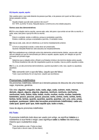 03) Aquele, aquela, aquilo:

São usados para o que está distante da pessoa que fala, e da pessoa com quem se fala e para o
tempo passado remoto.
Ex.
    Aquele chapéu que ele está usando é de couro?
    Em 1974, eu tinha 15 anos. Naquela época, Londrina era uma cidade pequena.

Outros usos dos demonstrativos:

01) Em uma citação oral ou escrita, usa-se este, esta, isto para o que ainda vai ser dito ou escrito, e
esse, essa, isso para o que já foi dito ou escrito.
Ex.
    Esta é a verdade: existe a violência, porque a sociedade a permitiu.
    Existe a violência, porque a sociedade a permitiu. A verdade é essa.

02) Usa-se este, esta, isto em referência a um termo imediatamente anterior.
Ex.
    O fumo é prejudicial à saúde, e esta deve ser preservada.
    Quando interpelei Roberval, este assustou-se inexplicavelmente.

03) Para estabelecer-se a distinção entre dois elementos anteriormente citados, usa-se este, esta,
isto em relação ao que foi mencionado por último e aquele, aquela, aquilo, em relação ao que foi
nomeado em primeiro lugar.
Ex.
     Sabemos que a relação entre o Brasil e os Estados Unidos é de domínio destes sobre aquele.
     Os filmes brasileiros não são tão respeitados quanto as novelas, mas eu prefiro aqueles a estas.

04) O, a, os, as são pronomes demonstrativos, quando equivalem a isto, isso, aquilo ou aquele(s),
aquela(s).
Ex.
    Não concordo com o que ele falou. (aquilo que ele falou)
    Tudo o que aconteceu foi um equívoco. (aquilo que aconteceu)



Pronomes Indefinidos
Os pronomes indefinidos referem-se à terceira pessoa do discurso de uma maneira
vaga, imprecisa, genérica.

São eles: alguém, ninguém, tudo, nada, algo, cada, outrem, mais, menos,
demais, algum, alguns, alguma, algumas, nenhum, nenhuns, nenhuma,
nenhumas, todo, todos, toda, todas, muito, muitos, muita, muitas, bastante,
bastantes, pouco, poucos, pouca, poucas, certo, certos, certa, certas, tanto,
tantos, tanta, tantas, quanto, quantos, quanta, quantas, um, uns, uma, umas,
qualquer, quaisquer, (além das locuções pronominais indefinidas): cada um,
cada qual, quem quer que, todo aquele que, tudo o mais...

Usos de alguns pronomes indefinidos:

01) Todo:

O pronome indefinido todo deve ser usado com artigo, se significar inteiro e o
substantivo à sua frente o exigir; caso signifique cada ou todos não terá artigo,
mesmo que o substantivo exija.
Ex.
    Todo dia telefono a ela. (Todos os dias)
    Fiquei todo o dia em casa. (O dia inteiro)

                                                   66
 