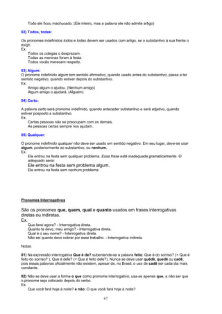 Todo ele ficou machucado. (Ele inteiro, mas a palavra ele não admite artigo)

02) Todos, todas:

Os pronomes indefinidos todos e todas devem ser usados com artigo, se o substantivo à sua frente o
exigir.
Ex.
    Todos os colegas o desprezam.
    Todas as meninas foram à festa.
    Todos vocês merecem respeito.

03) Algum:
O pronome indefinido algum tem sentido afirmativo, quando usado antes do substantivo; passa a ter
sentido negativo, quando estiver depois do substantivo.
Ex.
    Amigo algum o ajudou. (Nenhum amigo)
    Algum amigo o ajudará. (Alguém)

04) Certo:

A palavra certo será pronome indefinido, quando anteceder substantivo e será adjetivo, quando
estiver posposto a substantivo.
Ex.
    Certas pessoas não se preocupam com os demais.
    As pessoas certas sempre nos ajudam.

05) Qualquer:

O pronome indefinido qualquer não deve ser usado em sentido negativo. Em seu lugar, deve-se usar
algum, posteriormente ao substantivo, ou nenhum.
Ex.
    Ele entrou na festa sem qualquer problema. Essa frase está inadequada gramaticalmente. O
    adequado seria:
   Ele entrou na festa sem problema algum.
   Ele entrou na festa sem nenhum problema.




Pronomes Interrogativos

São os pronomes que, quem, qual e quanto usados em frases interrogativas
diretas ou indiretas.
Ex.
   Que farei agora? - Interrogativa direta.
   Quanto te devo, meu amigo? - Interrogativa direta.
   Qual é o seu nome? - Interrogativa direta.
   Não sei quanto devo cobrar por esse trabalho. - Interrogativa indireta.

Notas:

01) Na expressão interrogativa Que é de? subentende-se a palavra feito: Que é do sorriso? (= Que é
feito do sorriso? ), Que é dele? (= Que é feito dele?). Nunca se deve usar quédê, quedê ou cadê,
pois essas palavras oficialmente não existem, apesar de, no Brasil, o uso de cadê ser cada dia mais
constante.

02) Não se deve usar a forma o que como pronome interrogativo; usa-se apenas que, a não ser que
o pronome seja colocado depois do verbo.
Ex.
    Que você fará hoje à noite? e não: O que você fará hoje à noite?

                                                 67
 