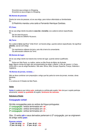 Encontrei seus amigos no Shopping.
    Encontrei os seus amigos no Shopping.

06) Nomes de pessoas:

Diante de nome de pessoas, só se usa artigo, para indicar afetividade ou familiaridade.
Ex.
    O Pedrinho mandou uma carta a Fernando Henrique Cardoso.
07) Casa:

Só se usa artigo diante da palavra casa (lar, moradia), se a palavra estiver especificada.
Ex.
    Saí de casa há pouco.
    Saí da casa do Gilberto há pouco.

08) Terra:

Se a palavra terra significar "chão firme", só haverá artigo, quando estiver especificada. Se significar
planeta, usa-se com artigo.
Ex.
    Os marinheiros voltaram de terra, pois irão à terra do comandante.
    Os astronautas voltaram da Terra.

09) Nomes de lugar:

Só se usa artigo diante da maioria dos nomes de lugar, quando estiver qualificado.
Ex.
    Estive em São Paulo, ou melhor, estive na São Paulo de Mário de Andrade.
Nota: Alguns nomes de lugar vêm acompanhados de artigo: a Bahia / o Rio de Janeiro / o Cairo;
outros têm o uso do artigo facultativo. São eles: África, Ásia, Europa, Espanha, França, Holanda e
Inglaterra.

10) Nomes de jornais, revistas...:

Não se deve combinar com preposição o artigo que faz parte do nome de jornais, revistas, obras
literárias.
Ex.
Li a notícia em O Estado de São Paulo.


Verbo

Verbo é a palavra que indica ação, praticada ou sofrida pelo sujeito, fato de que o sujeito participa
ativamente, estado ou qualidade do sujeito, fenômeno da natureza.

Estrutura e Flexão

Conjugação verbal:

Há três conjugações para os verbos da língua portuguesa:
1ª conjugação: verbos terminados em -ar .
2ª conjugação: verbos terminados em -er .
3ª conjugação: verbos terminados em -ir .

Obs.: O verbo pôr e seus derivados pertencem à 2ª conjugação, por se originarem
do antigo verbo poer.
Pessoas verbais:
 1ª pes. do sing.: eu    1ª pes. do pl.: nós
 2ª pes. do sing.: tu    2ª pes. do pl.: vós

                                                   69
 