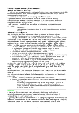 Flexão dos substantivos (gênero e número)
Gênero (masculino x feminino)
• biformes: uma forma para masculino e outra para feminino. (gato x gata, príncipe x princesa). São
heterônimos aqueles que fazem distinção de gênero não pela desinência mas através do radical.
(bode x cabra, homem x mulher)
• uniformes: uma única forma para ambos os gêneros. Dividem-se em:
- epicenos - usados para animais de ambos os sexos (macho e fêmea)
- comum de dois gêneros - designam pessoas, fazendo a distinção dos sexos
através de palavras determinantes
- sobrecomuns - um só gênero gramatical para designar pessoas de ambos
os sexos.
               Observação:
               - alguns substantivos, quando mudam de gênero, mudam de sentido. (o cabeça x a
               cabeça)
Número (singular x plural)
Nos substantivos simples, forma-se o plural em função do final da palavra.
   •   vogal ou ditongo (exceto -ÃO): acréscimo de -S (porta x portas, troféu x troféus)
   •   ditongo -ÃO: -ÕES/-ÃES/-ÃOS, variando em cada palavra (anãos, balões, alemães, cristãos).
Apresentam múltiplos plurais: alão- alões, alãos, alães / alazão- alazões, alazães /
aldeão- aldeões, aldeãos, aldeães / vilão- vilões, vilãos / ancião- anciões, anciãos,
anciães / verão- verões, verãos / castelão- castelões, castelãos / rufião- rufiões,
rufiães / ermitão- ermitões, ermitãos, ermitães / sultão- sultões, sultães, sultãos.
   •   -R, -S ou -Z: -ES (mar x mares, país x países, raiz x raízes). As não-oxítonas terminadas em -
       S são invariáveis, marcando o número pelo artigo (os atlas, os lápis, os ônibus)
   •   -N: -S ou -ES, sendo a última menos comum (hífen x hifens ou hífenes)
   •   -X: invariável, usando o artigo para o plural (tórax x os tórax)
   •   -AL, EL, OL, UL: troca-se -L por -IS (animal x animais, barril x barris)
   •   IL: se oxítono, trocar -L por -S. Se não oxítonos, trocar -L por -EIS. (til x tis, míssil x mísseis)
   •   sufixo diminutivo -ZINHO(A)/-ZITO(A): colocar a palavra primitiva no plural, retirar o -S e
       acrescentar o sufixo com -S (caezitos, coroneizinhos, mulherezinhas)
   •   metafonia: -O tônico fechado no singular muda para o timbre aberto no plural, também
       variando em função da palavra. (ovo x ovos, mas bolo x bolos)
Apresentam metafonia: abrolho, contorno, caroço, corcovo, corvo, coro, despojo,
destroço, escolho, esforço, estorvo, forno, foro, fosso, imposto, jogo, miolo, olho,
osso, ovo, poço, porco, posto, povo, reforço, socorro, tijolo, toco, torto, troco.
Grau
Os substantivos podem apresentar diferentes graus, porém grau não é uma flexão
nominal.
São três: normal, aumentativo e diminutivo e podem ser formados através de dois
processos:
   •   analítico - associando os adjetivos (grande x pequeno) ao substantivo
   •   sintético - anexando-se ao substantivo sufixos indicadores de grau (meninão x menininho)
                Observações:
                - o grau nos substantivos também pode denotar sentido afetivo e carinhoso ou
                pejorativo, irônico. (Ele é um velhinho legal / Que mulherzinha implicante)
                - certos substantivos, apesar da forma, não expressam a noção aumentativa ou
                diminutiva. (cartão, cartilha)

Adjetivos
Palavra variável que acompanha o substantivo, indicando qualidades e
características deste. Mantém com o substantivo que determina relação de
concordância de gênero e número.
Adjetivos pátrios: indicam a nacionalidade ou a origem geográfica, normalmente são
formados pelo acréscimo de um sufixo ao substantivo de que se originam (Alagoas:
alagoano). Podem ser simples ou compostos, referindo-se a duas ou mais


                                                    7
 