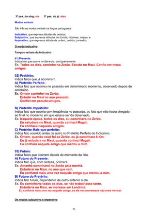 3ª pes. do sing.:ele     3ª pes. do pl.:eles

Modos verbais:

São três os modos verbais na língua portuguesa:

Indicativo, que expresa atitudes de certeza,
Subjuntivo, que expressa atitudes de dúvida, hipótese, desejo, e
Imperativo, que expressa atitude de ordem, pedido, conselho.

O modo indicativo

Tempos verbais do Indicativo

01) Presente:
Indica fato que ocorre no dia-a-dia, corriqueiramente.
Ex. Todos os dias, caminho no Zerão. Estudo no Maxi. Confio em meus
amigos.

02) Pretérito:
Indica fatos que já ocorreram.
A) Pretérito Perfeito:
Indica fato que ocorreu no passado em determinado momento, observado depois de
concluído.
Ex. Ontem caminhei no Zerão.
    Estudei no Maxi no ano passado.
    Confiei em pseudo-amigos.

B) Pretérito Imperfeito:
Indica fato que ocorria com freqüência no passado, ou fato que não havia chegado
ao final no momento em que estava sendo observado.
Ex. Naquela época, todos os dias, eu caminhava no Zerão.
    Eu estudava no Maxi, quando conheci Magali.
    Eu confiava naqueles amigos.
C) Pretérito Mais-que-perfeito:
Indica fato ocorrido antes de outro no Pretérito Perfeito do Indicativo.
Ex. Ontem, quando você foi ao Zerão, eu já caminhara 6 Km.
    Eu já estudara no Maxi, quando conheci Magali.
    Eu confiara naquele amigo que mentiu a mim.

03) Futuro:
Indica fatos que ocorrem depois do momento da fala.
A) Futuro do Presente:
Indica fato que, com certeza, ocorrerá.
Ex. Amanhã caminharei no Zerão pela manhã.
    Estudarei no Maxi, no ano que vem.
    Eu confiarei mais uma vez naquele amigo que mentiu a mim.
B) Futuro do Pretérito:
Indica fato futuro, dependente de outro anterior a ele.
Ex. Eu caminharia todos os dias, se não trabalhasse tanto.
    Estudaria no Maxi, se morasse em Londrina.
   Eu confiaria mais uma vez naquele amigo, se ele me prometesse não mais me trair.


Os modos subjuntivo e imperativo


                                                  70
 