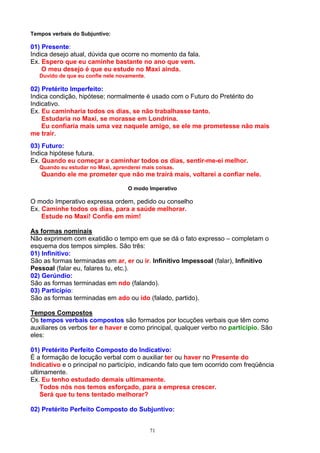 Tempos verbais do Subjuntivo:

01) Presente:
Indica desejo atual, dúvida que ocorre no momento da fala.
Ex. Espero que eu caminhe bastante no ano que vem.
    O meu desejo é que eu estude no Maxi ainda.
   Duvido de que eu confie nele novamente.

02) Pretérito Imperfeito:
Indica condição, hipótese; normalmente é usado com o Futuro do Pretérito do
Indicativo.
Ex. Eu caminharia todos os dias, se não trabalhasse tanto.
    Estudaria no Maxi, se morasse em Londrina.
    Eu confiaria mais uma vez naquele amigo, se ele me prometesse não mais
me trair.
03) Futuro:
Indica hipótese futura.
Ex. Quando eu começar a caminhar todos os dias, sentir-me-ei melhor.
   Quando eu estudar no Maxi, aprenderei mais coisas.
   Quando ele me prometer que não me trairá mais, voltarei a confiar nele.

                                   O modo Imperativo

O modo Imperativo expressa ordem, pedido ou conselho
Ex. Caminhe todos os dias, para a saúde melhorar.
    Estude no Maxi! Confie em mim!

As formas nominais
Não exprimem com exatidão o tempo em que se dá o fato expresso – completam o
esquema dos tempos simples. São três:
01) Infinitivo:
São as formas terminadas em ar, er ou ir. Infinitivo Impessoal (falar), Infinitivo
Pessoal (falar eu, falares tu, etc.).
02) Gerúndio:
São as formas terminadas em ndo (falando).
03) Particípio:
São as formas terminadas em ado ou ido (falado, partido).

Tempos Compostos
Os tempos verbais compostos são formados por locuções verbais que têm como
auxiliares os verbos ter e haver e como principal, qualquer verbo no particípio. São
eles:

01) Pretérito Perfeito Composto do Indicativo:
É a formação de locução verbal com o auxiliar ter ou haver no Presente do
Indicativo e o principal no particípio, indicando fato que tem ocorrido com freqüência
ultimamente.
Ex. Eu tenho estudado demais ultimamente.
    Todos nós nos temos esforçado, para a empresa crescer.
    Será que tu tens tentado melhorar?

02) Pretérito Perfeito Composto do Subjuntivo:


                                             71
 