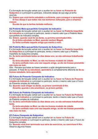 É a formação de locução verbal com o auxiliar ter ou haver no Presente do
Subjuntivo e o principal no particípio, indicando desejo de que algo já tenha
ocorrido.
Ex. Espero que você tenha estudado o suficiente, para conseguir a aprovação.
    O meu desejo é que todos nós nos tenhamos esforçado, para a empresa
crescer.
    Duvido de que tu tenhas tentado melhorar.

03) Pretérito Mais-que-perfeito Composto do Indicativo:
É a formação de locução verbal com o auxiliar ter ou haver no Pretérito Imperfeito
do Indicativo e o principal no particípio, tendo o mesmo valor que o Pretérito Mais-
que-perfeito do Indicativo simples.
Ex. Ontem, quando você foi ao Zerão, eu já tinha caminhado 6 Km.
    Eu já tinha estudado no Maxi, quando conheci Magali.
    Eu tinha confiado naquele amigo que mentiu a mim.

04) Pretérito Mais-que-perfeito Composto do Subjuntivo:
É a formação de locução verbal com o auxiliar ter ou haver no Pretérito Imperfeito
do Subjuntivo e o principal no particípio, tendo o mesmo valor que o Pretérito
Imperfeito do Subjuntivo simples.
Ex. Eu teria caminhado todos os dias desse ano, se não estivesse trabalhando
tanto.
    Eu teria estudado no Maxi, se não me tivesse mudado de cidade.
    Eu teria confiado mais uma vez naquele amigo, se ele me tivesse prometido
não mais me trair.
Obs.: Perceba que todas as frases remetem a ação obrigatoriamente para o
passado. A frase Se eu estudasse, aprenderia é completamente diferente de Se eu
tivesse estudado, teria aprendido.

05) Futuro do Presente Composto do Indicativo:
É a formação de locução verbal com o auxiliar ter ou haver no Futuro do Presente
simples do Indicativo e o principal no particípio, tendo o mesmo valor que o Futuro
do Presente simples do Indicativo.
Ex. Quando você chegar ao Zerão, eu já terei caminhado 6 Km.
    Amanhã, quando o dia amanhecer, eu já terei partido.

06) Futuro do Pretérito Composto do Indicativo:
É a formação de locução verbal com o auxiliar ter ou haver no Futuro do Pretérito
simples do Indicativo e o principal no particípio, tendo o mesmo valor que o Futuro
do Pretérito simples do Indicativo.
Ex. Eu teria caminhado todos os dias desse ano, se não estivesse trabalhando
tanto.
    Eu teria estudado no Maxi, se não me tivesse mudado de cidade.
    Eu teria confiado mais uma vez naquele amigo, se ele me tivesse prometido
não mais me trair.

07) Futuro Composto do Subjuntivo:
É a formação de locução verbal com o auxiliar ter ou haver no Futuro do
Subjuntivo simples e o principal no particípio, tendo o mesmo valor que o Futuro do
Subjuntivo simples.
Ex. Quando você tiver terminado sua série de exercícios, eu caminharei 6 Km.
Observe algumas frases:

                                         72
 