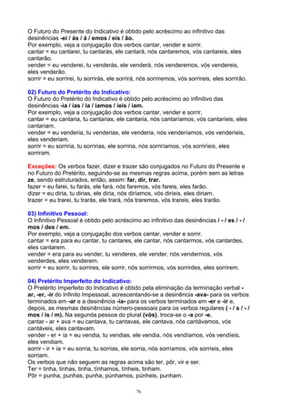 O Futuro do Presente do Indicativo é obtido pelo acréscimo ao infinitivo das
desinências -ei / ás / á / emos / eis / ão.
Por exemplo, veja a conjugação dos verbos cantar, vender e sorrir.
cantar = eu cantarei, tu cantarás, ele cantará, nós cantaremos, vós cantareis, eles
cantarão.
vender = eu venderei, tu venderás, ele venderá, nós venderemos, vós vendereis,
eles venderão.
sorrir = eu sorrirei, tu sorrirás, ele sorrirá, nós sorriremos, vós sorrireis, eles sorrirão.

02) Futuro do Pretérito do Indicativo:
O Futuro do Pretérito do Indicativo é obtido pelo acréscimo ao infinitivo das
desinências -ia / ias / ia / íamos / íeis / iam.
Por exemplo, veja a conjugação dos verbos cantar, vender e sorrir.
cantar = eu cantaria, tu cantarias, ele cantaria, nós cantaríamos, vós cantaríeis, eles
cantariam.
vender = eu venderia, tu venderias, ele venderia, nós venderíamos, vós venderíeis,
eles venderiam.
sorrir = eu sorriria, tu sorririas, ele sorriria, nós sorriríamos, vós sorriríeis, eles
sorriram.

Exceções: Os verbos fazer, dizer e trazer são conjugados no Futuro do Presente e
no Futuro do Pretérito, seguindo-se as mesmas regras acima, porém sem as letras
ze, sendo estruturados, então, assim: far, dir, trar.
fazer = eu farei, tu farás, ele fará, nós faremos, vós fareis, eles farão.
dizer = eu diria, tu dirias, ele diria, nós diríamos, vós diríeis, eles diriam.
trazer = eu trarei, tu trarás, ele trará, nós traremos, vós trareis, eles trarão.

03) Infinitivo Pessoal:
O Infinitivo Pessoal é obtido pelo acréscimo ao infinitivo das desinências / - / es / - /
mos / des / em.
Por exemplo, veja a conjugação dos verbos cantar, vender e sorrir.
cantar = era para eu cantar, tu cantares, ele cantar, nós cantarmos, vós cantardes,
eles cantarem.
vender = era para eu vender, tu venderes, ele vender, nós vendermos, vós
venderdes, eles venderem.
sorrir = eu sorrir, tu sorrires, ele sorrir, nós sorrirmos, vós sorrirdes, eles sorrirem.

04) Pretérito Imperfeito do Indicativo:
O Pretérito Imperfeito do Indicativo é obtido pela eliminação da terminação verbal -
ar, -er, -ir do Infinito Impessoal, acrescentando-se a desinência -ava- para os verbos
terminados em -ar e a desinência -ia- para os verbos terminados em -er e -ir e,
depois, as mesmas desinências número-pessoais para os verbos regulares ( - / s / - /
mos / is / m). Na segunda pessoa do plural (vós), troca-se o -a por -e.
cantar - ar + ava = eu cantava, tu cantavas, ele cantava, nós cantávamos, vós
cantáveis, eles cantavam.
vender - er + ia = eu vendia, tu vendias, ele vendia, nós vendíamos, vós vendíeis,
eles vendiam.
sorrir - ir + ia = eu sorria, tu sorrias, ele sorria, nós sorríamos, vós sorríeis, eles
sorriam.
Os verbos que não seguem as regras acima são ter, pôr, vir e ser.
Ter = tinha, tinhas, tinha, tínhamos, tínheis, tinham.
Pôr = punha, punhas, punha, púnhamos, púnheis, punham.

                                              76
 