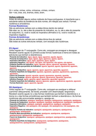 Vir = vinha, vinhas, vinha, vínhamos, vínheis, vinham.
Ser = era, eras, era, éramos, éreis, eram.

Verbos notáveis
Antes de estudar alguns verbos notáveis da língua portuguesa, é importante que o
estudante saiba da existência de dois nomes, em relação aos verbos: Formas
rizotônica e arrizotônica.
Formas Rizotônicas:
São as estruturas verbais com a sílaba tônica dentro do radical.
São elas: eu, tu, ele e eles do presente do indicativo, eu, tu, ele e eles do presente
do subjuntivo, tu, você e vocês do imperativo afirmativo e tu, você e vocês do
imperativo negativo.
Formas Arrizotônicas:
São as estruturas verbais com a sílaba tônica fora do radical.
São todas as outras estruturas verbais, com exceção das rizotônicas.


01) Aguar:
Verbo regular da 1ª conjugação. Como ele, conjugam-se enxaguar e desaguar.
Recebem acento agudo no primeiro a das formas rizotônicas e trema em todas as
estruturas que tenham a desinência e.
Presente do Indicativo: águo, águas, água, aguamos, aguais, águam.
Presente do Subjuntivo: ágüe, ágües, ágüe, agüemos, agüeis, ágüem.
Imperativo Afirmativo: água, ágüe, agüemos, aguai, ágüem.
Imperativo Negativo: não ágües, não ágüe, não agüemos, não agüeis, não ágüem.
Pretérito Perfeito do Indicativo: agüei, aguaste, aguou, aguamos, aguastes, aguaram.
Pretérito Mais-que-perfeito do Indicativo: aguara, aguaras, aguara, aguáramos, aguáreis,
aguaram.
Futuro do Subjuntivo: aguar, aguares, aguar, aguarmos, aguardes, aguarem.
Pretérito Imperfeito do Subjuntivo: aguasse, aguasses, aguasse, aguássemos, aguásseis,
aguassem.
Futuro do Presente: aguarei, aguarás, aguará, aguaremos, aguareis, aguarão.
Futuro do Pretérito: aguaria, aguarias, aguaria, aguaríamos, aguaríeis, aguariam.
Infinitivo Pessoal: aguar, aguares, aguar, aguarmos, aguardes, aguarem.
Pretérito Imperfeito do Indicativo: aguava, aguavas, aguava, aguávamos, aguáveis, aguavam.
Formas Nominais: aguar, aguando, aguado.

02) Apaziguar:
Verbo regular da 1ª conjugação. Como ele, conjugam-se averiguar e obliquar
(caminhar obliquamente, de través; proceder com dissimulação; tergiversar).
Recebem acento agudo no u das formas rizotônicas que tenham a desinência e, e
trema no u das formas arrizotônicas que também tenham a desinência e. As formas
rizotônicas são pronunciadas apazigu-o, apazigu-as...
Presente do Indicativo: apaziguo, apaziguas, apazigua, apaziguamos, apaziguais, apaziguam.
Presente do Subjuntivo: apazigúe, apazigúes, apazigúe, apazigüemos, apazigüeis, apazigúem.
Imperativo Afirmativo: apazigua, apazigúe, apazigüemos, apaziguai, apazigúem.
Imperativo Negativo: não apazigúes, não apazigúe, não apazigüemos, não apazigüeis, não
apazigúem.
Pretérito Perfeito do Indicativo: apazigüei, apaziguaste, apaziguou, apaziguamos,
apaziguastes, apaziguaram.
Pretérito Mais-que-perfeito do Indicativo: apaziguara, apaziguaras, apaziguara,
apaziguáramos, apaziguáreis, apaziguaram.
Futuro do Subjuntivo: apaziguar, apaziguares, apaziguar, apaziguarmos, apaziguardes,
apaziguarem.
Pretérito Imperfeito do Subjuntivo: apaziguasse, apaziguasses, apaziguasse,
apaziguássemos, apaziguásseis, apaziguassem.



                                            77
 