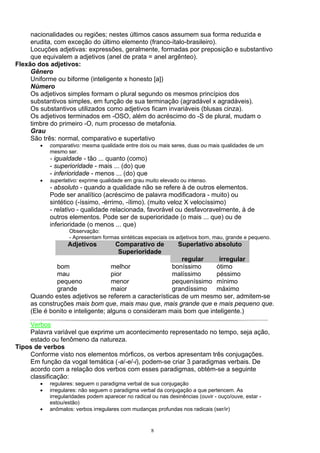 nacionalidades ou regiões; nestes últimos casos assumem sua forma reduzida e
     erudita, com exceção do último elemento (franco-ítalo-brasileiro).
     Locuções adjetivas: expressões, geralmente, formadas por preposição e substantivo
     que equivalem a adjetivos (anel de prata = anel argênteo).
Flexão dos adjetivos:
     Gênero
     Uniforme ou biforme (inteligente x honesto [a])
     Número
     Os adjetivos simples formam o plural segundo os mesmos princípios dos
     substantivos simples, em função de sua terminação (agradável x agradáveis).
     Os substantivos utilizados como adjetivos ficam invariáveis (blusas cinza).
     Os adjetivos terminados em -OSO, além do acréscimo do -S de plural, mudam o
     timbre do primeiro -O, num processo de metafonia.
     Grau
     São três: normal, comparativo e superlativo
        •   comparativo: mesma qualidade entre dois ou mais seres, duas ou mais qualidades de um
            mesmo ser.
            - igualdade - tão ... quanto (como)
            - superioridade - mais ... (do) que
            - inferioridade - menos ... (do) que
        •   superlativo: exprime qualidade em grau muito elevado ou intenso.
            - absoluto - quando a qualidade não se refere à de outros elementos.
            Pode ser analítico (acréscimo de palavra modificadora - muito) ou
            sintético (-íssimo, -érrimo, -ílimo). (muito veloz X velocíssimo)
            - relativo - qualidade relacionada, favorável ou desfavoravelmente, à de
            outros elementos. Pode ser de superioridade (o mais ... que) ou de
            inferioridade (o menos ... que)
                    Observação:
                    - Apresentam formas sintéticas especiais os adjetivos bom, mau, grande e pequeno.
                   Adjetivos           Comparativo de            Superlativo absoluto
                                        Superioridade
                                                          regular      irregular
              bom                  melhor              boníssimo      ótimo
              mau                  pior                malíssimo      péssimo
              pequeno              menor               pequeníssimo mínimo
              grande               maior               grandíssimo máximo
     Quando estes adjetivos se referem a características de um mesmo ser, admitem-se
     as construções mais bom que, mais mau que, mais grande que e mais pequeno que.
     (Ele é bonito e inteligente; alguns o consideram mais bom que inteligente.)

    Verbos
    Palavra variável que exprime um acontecimento representado no tempo, seja ação,
    estado ou fenômeno da natureza.
Tipos de verbos
    Conforme visto nos elementos mórficos, os verbos apresentam três conjugações.
    Em função da vogal temática (-a/-e/-i), podem-se criar 3 paradigmas verbais. De
    acordo com a relação dos verbos com esses paradigmas, obtém-se a seguinte
    classificação:
        •   regulares: seguem o paradigma verbal de sua conjugação
        •   irregulares: não seguem o paradigma verbal da conjugação a que pertencem. As
            irregularidades podem aparecer no radical ou nas desinências (ouvir - ouço/ouve, estar -
            estou/estão)
        •   anômalos: verbos irregulares com mudanças profundas nos radicais (ser/ir)


                                                      8
 