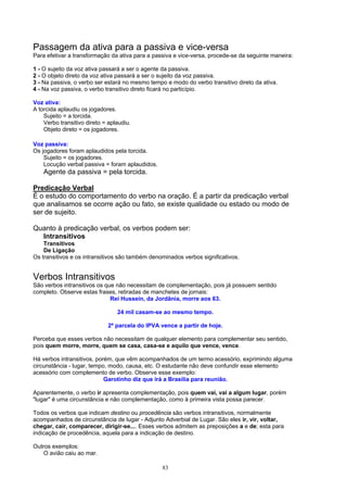 Passagem da ativa para a passiva e vice-versa
Para efetivar a transformação da ativa para a passiva e vice-versa, procede-se da seguinte maneira:

1 - O sujeito da voz ativa passará a ser o agente da passiva.
2 - O objeto direto da voz ativa passará a ser o sujeito da voz passiva.
3 - Na passiva, o verbo ser estará no mesmo tempo e modo do verbo transitivo direto da ativa.
4 - Na voz passiva, o verbo transitivo direto ficará no particípio.

Voz ativa:
A torcida aplaudiu os jogadores.
    Sujeito = a torcida.
    Verbo transitivo direto = aplaudiu.
    Objeto direto = os jogadores.

Voz passiva:
Os jogadores foram aplaudidos pela torcida.
    Sujeito = os jogadores.
    Locução verbal passiva = foram aplaudidos.
    Agente da passiva = pela torcida.

Predicação Verbal
É o estudo do comportamento do verbo na oração. É a partir da predicação verbal
que analisamos se ocorre ação ou fato, se existe qualidade ou estado ou modo de
ser de sujeito.

Quanto à predicação verbal, os verbos podem ser:
  Intransitivos
    Transitivos
    De Ligação
Os transitivos e os intransitivos são também denominados verbos significativos.


Verbos Intransitivos
São verbos intransitivos os que não necessitam de complementação, pois já possuem sentido
completo. Observe estas frases, retiradas de manchetes de jornais:
                              Rei Hussein, da Jordânia, morre aos 63.

                                 24 mil casam-se ao mesmo tempo.

                             2ª parcela do IPVA vence a partir de hoje.

Perceba que esses verbos não necessitam de qualquer elemento para complementar seu sentido,
pois quem morre, morre, quem se casa, casa-se e aquilo que vence, vence.

Há verbos intransitivos, porém, que vêm acompanhados de um termo acessório, exprimindo alguma
circunstância - lugar, tempo, modo, causa, etc. O estudante não deve confundir esse elemento
acessório com complemento de verbo. Observe esse exemplo:
                            Garotinho diz que irá a Brasília para reunião.

Aparentemente, o verbo ir apresenta complementação, pois quem vai, vai a algum lugar, porém
"lugar" é uma circunstância e não complementação, como à primeira vista possa parecer.

Todos os verbos que indicam destino ou procedência são verbos intransitivos, normalmente
acompanhados de circunstância de lugar - Adjunto Adverbial de Lugar. São eles ir, vir, voltar,
chegar, cair, comparecer, dirigir-se.... Esses verbos admitem as preposições a e de; esta para
indicação de procedência, aquela para a indicação de destino.

Outros exemplos:
    O avião caiu ao mar.

                                                 83
 