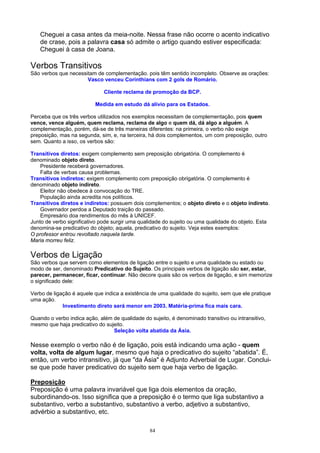 Cheguei a casa antes da meia-noite. Nessa frase não ocorre o acento indicativo
    de crase, pois a palavra casa só admite o artigo quando estiver especificada:
    Cheguei à casa de Joana.

Verbos Transitivos
São verbos que necessitam de complementação. pois têm sentido incompleto. Observe as orações:
                      Vasco venceu Corinthians com 2 gols de Romário.

                              Cliente reclama de promoção da BCP.

                           Medida em estudo dá alívio para os Estados.

Perceba que os três verbos utilizados nos exemplos necessitam de complementação, pois quem
vence, vence alguém, quem reclama, reclama de algo e quem dá, dá algo a alguém. A
complementação, porém, dá-se de três maneiras diferentes: na primeira, o verbo não exige
preposição, mas na segunda, sim, e, na terceira, há dois complementos, um com preposição, outro
sem. Quanto a isso, os verbos são:

Transitivos diretos: exigem complemento sem preposição obrigatória. O complemento é
denominado objeto direto.
    Presidente receberá governadores.
    Falta de verbas causa problemas.
Transitivos indiretos: exigem complemento com preposição obrigatória. O complemento é
denominado objeto indireto.
    Eleitor não obedece à convocação do TRE.
    População ainda acredita nos políticos.
Transitivos diretos e indiretos: possuem dois complementos; o objeto direto e o objeto indireto.
    Governador perdoa a Deputado traição do passado.
    Empresário doa rendimentos do mês à UNICEF.
Junto de verbo significativo pode surgir uma qualidade do sujeito ou uma qualidade do objeto. Esta
denomina-se predicativo do objeto; aquela, predicativo do sujeito. Veja estes exemplos:
O professor entrou revoltado naquela tarde.
Maria morreu feliz.

Verbos de Ligação
São verbos que servem como elementos de ligação entre o sujeito e uma qualidade ou estado ou
modo de ser, denominado Predicativo do Sujeito. Os principais verbos de ligação são ser, estar,
parecer, permanecer, ficar, continuar. Não decore quais são os verbos de ligação, e sim memorize
o significado dele:

Verbo de ligação é aquele que indica a existência de uma qualidade do sujeito, sem que ele pratique
uma ação.
             Investimento direto será menor em 2003. Matéria-prima fica mais cara.

Quando o verbo indica ação, além de qualidade do sujeito, é denominado transitivo ou intransitivo,
mesmo que haja predicativo do sujeito.
                                 Seleção volta abatida da Ásia.

Nesse exemplo o verbo não é de ligação, pois está indicando uma ação - quem
volta, volta de algum lugar, mesmo que haja o predicativo do sujeito “abatida”. É,
então, um verbo intransitivo, já que "da Ásia" é Adjunto Adverbial de Lugar. Conclui-
se que pode haver predicativo do sujeito sem que haja verbo de ligação.

Preposição
Preposição é uma palavra invariável que liga dois elementos da oração,
subordinando-os. Isso significa que a preposição é o termo que liga substantivo a
substantivo, verbo a substantivo, substantivo a verbo, adjetivo a substantivo,
advérbio a substantivo, etc.

                                                 84
 