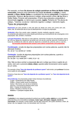 Por exemplo, na frase Os alunos do colégio assistiram ao filme de Walter Salles
comovidos, teremos como elementos da oração os alunos, o colégio, o verbo
assistir, o filme, Walter Salles e a qualidade dos alunos comovidos. O restante é
preposição. Observe: de liga alunos a colégio, a liga assistir a filme, de liga filme a
Walter Salles. Portanto são preposições. O termo que antecede a preposição é
denominado regente, e o termo que a sucede, regido. Portanto em "Os alunos do
colégio..." teremos: os alunos = elemento regente; o colégio = elemento regido.
Tipos de preposição
Essenciais: por, para, perante, a, ante, até, após, de, desde, em, entre, com, contra, sem, sob,
sobre, trás. As essenciais são as que só desempenham a função de preposição.

Acidentais: afora, fora, exceto, salvo, malgrado, durante, mediante, segundo, menos.
As acidentais são palavras de outras classes gramaticais que eventualmente são empregadas como
preposições. São, também, invariáveis.

Locução Prepositiva: São duas ou mais palavras, exercendo a função de uma preposição: acerca
de, a fim de, apesar de, através de, de acordo com, em vez de, junto de, para com, à procura de, à
busca de, à distância de, além de, antes de, depois de, à maneira de, junto de, junto a, a par de...
        As locuções prepositivas têm sempre como último componente uma preposição.

Combinação: Junção de algumas preposições com outras palavras, quando não há
alteração fonética.
Ex. ao (a + o); aonde (a + onde)

Contração: Junção de algumas preposições com outras palavras, quando a
preposição sofre redução.
Ex. do (de + o); neste (em + este); à (a + a)

Obs: Não se deve contrair a preposição de com o artigo que inicia o sujeito de um
verbo, nem com o pronome ele(s), ela(s), quando estes funcionarem como sujeito
de um verbo.

Por exemplo a frase "Isso não depende do professor querer" está errada, pois professor funciona
como sujeito do verbo querer.

Portanto a frase deve ser "Isso não depende de o professor querer" ou "Isso não depende de ele
querer".

Circunstâncias: As preposições podem indicar diversas circunstâncias:
    Lugar = Estivemos em São Paulo.
    Origem = Essas maçãs vieram da Argentina.
    Causa = Ele morreu, por cair de um andaime.
    Assunto = Conversamos bastante sobre você.
    Meio = Passeei de bicicleta ontem.
    Posse = Recebeu a herança do avô.
    Matéria = Comprei roupas de lã.

Advérbio

O advérbio é uma categoria gramatical invariável que modifica verbo, adjetivo ou outro advérbio,
atribuindo-lhes uma circunstância de tempo, modo, lugar, afirmação, negação, dúvida ou
intensidade. Por exemplo, a frase Ontem, ela não agiu muito bem, tem quatro advérbios: ontem, de
tempo; não, de negação; muito, de intensidade; bem, de modo.



                                                  85
 