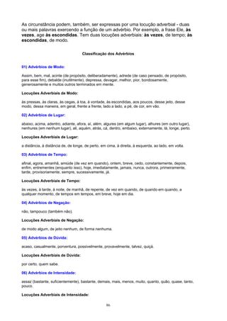 As circunstância podem, também, ser expressas por uma locução adverbial - duas
ou mais palavras exercendo a função de um advérbio. Por exemplo, a frase Ele, às
vezes, age às escondidas. Tem duas locuções adverbiais: às vezes, de tempo; às
escondidas, de modo.

                                    Classificação dos Advérbios


01) Advérbios de Modo:

Assim, bem, mal, acinte (de propósito, deliberadamente), adrede (de caso pensado, de propósito,
para esse fim), debalde (inutilmente), depressa, devagar, melhor, pior, bondosamente,
generosamente e muitos outros terminados em mente.

Locuções Adverbiais de Modo:

às pressas, às claras, às cegas, à toa, à vontade, às escondidas, aos poucos, desse jeito, desse
modo, dessa maneira, em geral, frente a frente, lado a lado, a pé, de cor, em vão.

02) Advérbios de Lugar:

abaixo, acima, adentro, adiante, afora, aí, além, algures (em algum lugar), alhures (em outro lugar),
nenhures (em nenhum lugar), ali, aquém, atrás, cá, dentro, embaixo, externamente, lá, longe, perto.

Locuções Adverbiais de Lugar:

a distância, à distância de, de longe, de perto, em cima, à direita, à esquerda, ao lado, em volta.

03) Advérbios de Tempo:

afinal, agora, amanhã, amiúde (de vez em quando), ontem, breve, cedo, constantemente, depois,
enfim, entrementes (enquanto isso), hoje, imediatamente, jamais, nunca, outrora, primeiramente,
tarde, provisoriamente, sempre, sucessivamente, já.

Locuções Adverbiais de Tempo:

às vezes, à tarde, à noite, de manhã, de repente, de vez em quando, de quando em quando, a
qualquer momento, de tempos em tempos, em breve, hoje em dia.

04) Advérbios de Negação:

não, tampouco (também não).

Locuções Adverbiais de Negação:

de modo algum, de jeito nenhum, de forma nenhuma.

05) Advérbios de Dúvida:

acaso, casualmente, porventura, possivelmente, provavelmente, talvez, quiçá.

Locuções Adverbiais de Dúvida:

por certo, quem sabe.

06) Advérbios de Intensidade:

assaz (bastante, suficientemente), bastante, demais, mais, menos, muito, quanto, quão, quase, tanto,
pouco.

Locuções Adverbiais de Intensidade:

                                                   86
 