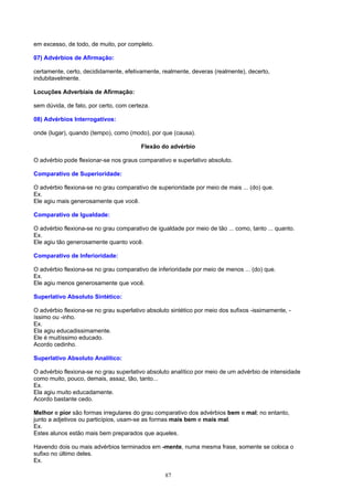 em excesso, de todo, de muito, por completo.

07) Advérbios de Afirmação:

certamente, certo, decididamente, efetivamente, realmente, deveras (realmente), decerto,
indubitavelmente.

Locuções Adverbiais de Afirmação:

sem dúvida, de fato, por certo, com certeza.

08) Advérbios Interrogativos:

onde (lugar), quando (tempo), como (modo), por que (causa).

                                        Flexão do advérbio

O advérbio pode flexionar-se nos graus comparativo e superlativo absoluto.

Comparativo de Superioridade:

O advérbio flexiona-se no grau comparativo de superioridade por meio de mais ... (do) que.
Ex.
Ele agiu mais generosamente que você.

Comparativo de Igualdade:

O advérbio flexiona-se no grau comparativo de igualdade por meio de tão ... como, tanto ... quanto.
Ex.
Ele agiu tão generosamente quanto você.

Comparativo de Inferioridade:

O advérbio flexiona-se no grau comparativo de inferioridade por meio de menos ... (do) que.
Ex.
Ele agiu menos generosamente que você.

Superlativo Absoluto Sintético:

O advérbio flexiona-se no grau superlativo absoluto sintético por meio dos sufixos -issimamente, -
íssimo ou -inho.
Ex.
Ela agiu educadissimamente.
Ele é muitíssimo educado.
Acordo cedinho.

Superlativo Absoluto Analítico:

O advérbio flexiona-se no grau superlativo absoluto analítico por meio de um advérbio de intensidade
como muito, pouco, demais, assaz, tão, tanto...
Ex.
Ela agiu muito educadamente.
Acordo bastante cedo.

Melhor e pior são formas irregulares do grau comparativo dos advérbios bem e mal; no entanto,
junto a adjetivos ou particípios, usam-se as formas mais bem e mais mal.
Ex.
Estes alunos estão mais bem preparados que aqueles.

Havendo dois ou mais advérbios terminados em -mente, numa mesma frase, somente se coloca o
sufixo no último deles.
Ex.

                                                  87
 