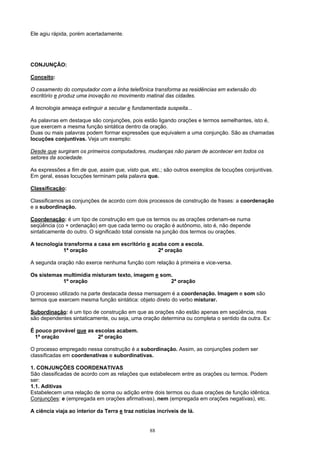 Ele agiu rápida, porém acertadamente.




CONJUNÇÃO:

Conceito:

O casamento do computador com a linha telefônica transforma as residências em extensão do
escritório e produz uma inovação no movimento matinal das cidades.

A tecnologia ameaça extinguir a secular e fundamentada suspeita...

As palavras em destaque são conjunções, pois estão ligando orações e termos semelhantes, isto é,
que exercem a mesma função sintática dentro da oração.
Duas ou mais palavras podem formar expressões que equivalem a uma conjunção. São as chamadas
locuções conjuntivas. Veja um exemplo:

Desde que surgiram os primeiros computadores, mudanças não param de acontecer em todos os
setores da sociedade.

As expressões a fim de que, assim que, visto que, etc.; são outros exemplos de locuções conjuntivas.
Em geral, essas locuções terminam pela palavra que.

Classificação:

Classificamos as conjunções de acordo com dois processos de construção de frases: a coordenação
e a subordinação.

Coordenação: é um tipo de construção em que os termos ou as orações ordenam-se numa
seqüência (co + ordenação) em que cada termo ou oração é autônomo, isto é, não depende
sintaticamente do outro. O significado total consiste na junção dos termos ou orações.

A tecnologia transforma a casa em escritório e acaba com a escola.
            1ª oração                            2ª oração

A segunda oração não exerce nenhuma função com relação à primeira e vice-versa.

Os sistemas multimídia misturam texto, imagem e som.
            1ª oração                              2ª oração

O processo utilizado na parte destacada dessa mensagem é a coordenação. Imagem e som são
termos que exercem mesma função sintática: objeto direto do verbo misturar.

Subordinação: é um tipo de construção em que as orações não estão apenas em seqüência, mas
são dependentes sintaticamente, ou seja, uma oração determina ou completa o sentido da outra. Ex:

É pouco provável que as escolas acabem.
  1ª oração              2ª oração

O processo empregado nessa construção é a subordinação. Assim, as conjunções podem ser
classificadas em coordenativas e subordinativas.

1. CONJUNÇÕES COORDENATIVAS
São classificadas de acordo com as relações que estabelecem entre as orações ou termos. Podem
ser:
1.1. Aditivas
Estabelecem uma relação de soma ou adição entre dois termos ou duas orações de função idêntica.
Conjunções: e (empregada em orações afirmativas), nem (empregada em orações negativas), etc.

A ciência viaja ao interior da Terra e traz notícias incríveis de lá.


                                                  88
 