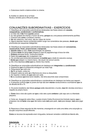 c. Costumava mentir a idade e entrar no cinema.


4. Analise os valores do e na frase:
Roubou remédio para a filha e foi presa.




CONJUNÇÕES SUBORDINATIVAS – EXERCÍCIOS
1. Classifique as conjunções subordinativas destacadas nas frases abaixo em causais,
comparativas, condicionais e conformativas.
a. O chão não é tão firme quanto parece.
b. Eu não gostaria de chamar o humor de arma, porque sou uma pessoa extremamente pacifista.
c. Fizemos tudo como o professor mandou.
d. Se não casarmos, meu amor, até sou capaz de morrer.
e. Alguns esportes menos conhecidos podem surgir nos comentários das pessoas, desde que
promovidos por esquemas inteligentes.

2. Classifique as conjunções subordinativas destacadas nas frases abaixo em concessivas,
consecutivas, finais, proporcionais e temporais.
a. Quanto mais eu rezo, mais assombração me aparece.
b. Gostava tanto de dança que chegava à casa da pagodeira logo à boca da noite.
c. Embora estivesse ferido, continuava lutando.
d. Nada dizia para que não a julgassem mal.
e. Os convites para entrevista escasseiam à medida que a idade do executivo avança.
f. Ainda que estejam no mesmo barco, não atuam de comum acordo.
g. Dê o fora depressa antes que eu chame meu marido.

3. Classifique as conjunções subordinativas em destaque em integrantes ou condicionais:
a. Esperamos que os professores entreguem as notas hoje.
b. Perguntaram se você viria.
c. Se for ao teatro, avise-me.
d. Ninguém sabia ao certo se a Machona era viúva ou desquitada.
e. De repente o médico diz que está com sede.
f. Se eu soubesse que teria tanto trabalho, não teria assumido esse compromisso.

4. Classifique as conjunções subordinativas e coordenativas em destaque nos textos que seguem:
a. A pesquisa confirma que os jovens de hoje são bem menos revolucionários e sonhadores que os
da década de 60 e 70.

b. Os jovens brasileiros são felizes porque estão descobrindo o mundo, mas têm dúvidas enormes a
respeito do próprio futuro.

c. Como dois e dois são quatro sei que a vida vale a pena embora o pão seja caro e a liberdade
pequena.

d. Certa vez, divagando sobre ilhas, o poeta mineiro Carlos Drummond de Andrade reparou que o
progresso nos dá tanta coisa que não sobra nada nem para pedir, nem para desejar, nem para jogar
fora.


5. Reescreva a frase seguinte de três maneiras, empregando em cada uma delas uma conjunção ou
locução conjuntiva causal diferente:

Como os recursos de expressão eram minguados, tentavam remediar a deficiência falando alto.




Interjeição
É       u   m a          p   a   l   a     v   r   a    o    u
e   x   p   r e s        s   ã   o         q   u   e    t   r a     d   u   z

                                                   92
 