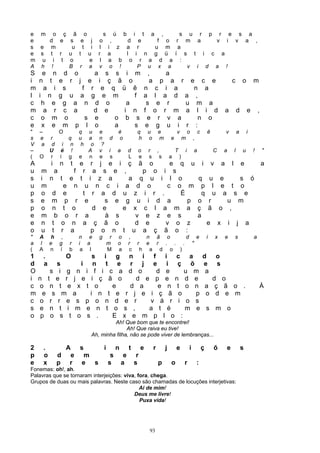 e m o ç                 ã o               s ú b i t a ,     s u r p r e s a
e   d e                s e j             o ,    d e    f o r m a    v i v a ,
s e m                  u t i             l i z a r    u m a
e s t r               u t u             r a    l i n g ü í s t i c a
m u i t               o     e            l a b o r a d a :
A h !                 B r a             v o !     P u x a     v i d a !
S    e n d o     a s s i m                                                 ,   a
i   n t e r j e i ç ã o                                                     a p a r e c e                                                           c           o       m
m     a i s   f r e q ü ê                                                n c i a     n a
l   i n g u a g e m       f                                              a l a d a ,
c    h e g a n d o      a                                                 s e r    u m a
m     a r c a    d e   i n                                               f o r m a l i d                                                        a           d       e       ,
c    o m o     s e   o b s                                                e r v a     n o
e    x e m p l o     a    s                                               e g u i r :
"   –             O           q    u    e   é                       q       u       e               v           o       c       ê               v           a       i
s   e     r          q        u    a    n d o                       h       o       m           e           m       ,
V    a     d       i n         h    o    ?
–         U       é !              A    v i a d                     o       r       ,               T       i       a               C       a           l       u       !       "
(   O     r       í g         e    n    e s   L                     e       s           s       a       )
A         i       n       t
                        e r j e i ç ã o      e q u                                                                          i       v       a       l           e               a
u m           a       f r a s e ,      p o i s
s i       n       t e t i z a      a q u i l o                                                                          q u e     s ó
u m                e n u n c i a d o        c o m                                                                        p l e t o
p o       d        e     t r a d u z i r .     É                                                                          q u a s e
s e       m         p r e     s e g u i d a      p                                                                      o r    u m
p o       n        t o     d e    e x c l a m a                                                                         ç ã o ,
e m         b       o r a     à s    v e z e s                                                                          a
e n       t       o n a ç ã o       d e     v o z                                                                          e x i j a
o u       t       r a      p o n t u a ç ã o :
"   A      h ,                n e       g        r   o        ,           n ã o    d e                                          i       x       e       s               a
a   l     e g         r       i a               m    o        r     r     e r . . . "
(   A     n í         b        a l              M    a         c        h a d o )
1     .        O     s i g n i f i c a                                                                                      d           o
d     a      s    i n t e r j e i ç õ                                                                                       e           s
O          s i g n i f i c a d o    d e   u m                                                                                a
i   n     t e r j e i ç ã o    d e p e n d e                                                                                      d o
c   o      n t e x t o    e   d a   e n t o n                                                                                   a ç ã o .                                   À
m     e     s m a   i n t e r j e i ç ã o   p                                                                                   o d e m
c    o     r r e s p o n d e r    v á r i o s
s   e      n t i m e n t o s ,    a t é   m e                                                                                   s m o
o    p     o s t o s .    E x e m p l o :
                                             Ah! Que bom que te encontrei!
                                                   Ah! Que raiva eu tive!
                                    Ah, minha filha, não se pode viver de lembranças...

2     .               A       s             i        n        t         e       r           j       e           i           ç       õ           e               s
p     o        d      e         m                s        e         r
e     x        p      r        e s              s        a         s                p           o           r           :
Fonemas: oh!, ah.
Palavras que se tornaram interjeições: viva, fora, chega.
Grupos de duas ou mais palavras. Neste caso são chamadas de locuções interjetivas:
                                              Ai de mim!
                                           Deus me livre!
                                              Puxa vida!




                                                                            93
 