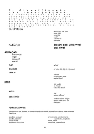 3    .                C   l    a   s   s   i   f    i   c    a       ç     ã     o
   d    a          s          i   n   t   e   r   j    e    i   ç       õ     e     s
   A    s         i      n t e r j e i ç õ e s     p o d e m                        s       e       r
   c   l    a     s      s i f i c a d a s     s e g u n d o                        s       e       u
   s   i    g     n      i f i c a d o ,     o u   s e j a ,     d                      e
   a   c     o     r      d o    c o m    o   s e n t i m e n t                         o               o u
   e   m      o      ç     ã o    q u e   i n d i c a m .     A s                       s       i       m ,
   p   o     d     e      m o s     d i s t i n g u i r ,    e n                    t       r       e
   o   u     t    r      a s    i n t e r j e i ç õ e s ,     a s                               q       u   e
   e   x     p     r     e s s a m :
   SURPRESA
                                                                    oh! chi! ah! uai! opa!
                                                                    puxa vida!
                                                                    caramba!
                                                                    céus!
                                                                    Meu Deus!
                                                                    ora essa!

   ALEGRIA                                                          oh! ah! oba! urra! viva!
                                                                    ora, viva!
ANIMAÇÃO
       eia! vamos!
       força!
       coragem!
       avante!

   DOR                                                              ai! ui!
   CHAMADO                                                          ei! psiu! alô! olá! oi! ó de casa!

   DESEJO
                                                                    tomara!
                                                                    oxalá! quem dera!
                                                                    queira Deus!

MEDO
                                                                    chi! credo!
                                                                    ai, Jesus!
                                                                    valha-me Deus!

   ALÍVIO
                                                                    ufa!
                                                                    graças a Deus!
   DESAGRADO
                                                                    uh! fora! basta! chega!
                                                                    quieto! pára! psiu! xô!
                                                                    ora bolas !


   FORMAS VARIANTES:

   São palavras que, ao lado da forma considerada normal, apresentam uma ou mais variantes.
   Exemplos:

   assobiar, assoviar                                      entretimento, entretenimento
   assobio, assovio                                                engambelar, engabelar
   coisa, cousa                                            rubim, rubim
   escoicear, escoucear                                    remoinhar, redemoinhar


                                                      94
 