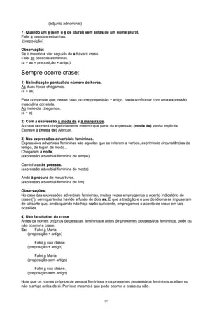 (adjunto adnominal)

7) Quando um a (sem o s de plural) vem antes de um nome plural.
Falei a pessoas estranhas.
(preposição)

Observação:
Se o mesmo a vier seguido de s haverá crase.
Falei às pessoas estranhas.
(a + as = preposição + artigo)

Sempre ocorre crase:
1) Na indicação pontual do número de horas.
Às duas horas chegamos.
(a + as)

Para comprovar que, nesse caso, ocorre preposição + artigo, basta confrontar com uma expressão
masculina correlata.
Ao meio-dia chegamos.
(a + o)

2) Com a expressão à moda de e à maneira de.
A crase ocorrerá obrigatoriamente mesmo que parte da expressão (moda de) venha implícita.
Escreve à (moda de) Alencar.

3) Nas expressões adverbiais femininas.
Expressões adverbiais femininas são aquelas que se referem a verbos, exprimindo circunstâncias de
tempo, de lugar, de modo...
Chegaram à noite.
(expressão adverbial feminina de tempo)

Caminhava às pressas.
(expressão adverbial feminina de modo)

Ando à procura de meus livros.
(expressão adverbial feminina de fim)

Observações:
No caso das expressões adverbiais femininas, muitas vezes empregamos o acento indicatório de
crase (`), sem que tenha havido a fusão de dois as. É que a tradição e o uso do idioma se impuseram
de tal sorte que, ainda quando não haja razão suficiente, empregamos o acento de crase em tais
ocasiões.

4) Uso facultativo da crase
Antes de nomes próprios de pessoas femininos e antes de pronomes possessivos femininos, pode ou
não ocorrer a crase.
Ex:     Falei à Maria.
    (preposição + artigo)

       Falei à sua classe.
   (preposição + artigo)

       Falei a Maria.
   (preposição sem artigo)

       Falei a sua classe.
   (preposição sem artigo)

Note que os nomes próprios de pessoa femininos e os pronomes possessivos femininos aceitam ou
não o artigo antes de si. Por isso mesmo é que pode ocorrer a crase ou não.



                                                97
 