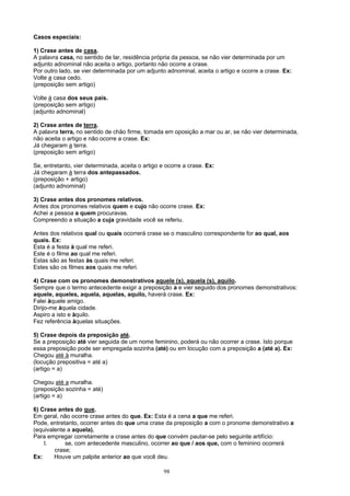 Casos especiais:

1) Crase antes de casa.
A palavra casa, no sentido de lar, residência própria da pessoa, se não vier determinada por um
adjunto adnominal não aceita o artigo, portanto não ocorre a crase.
Por outro lado, se vier determinada por um adjunto adnominal, aceita o artigo e ocorre a crase. Ex:
Volte a casa cedo.
(preposição sem artigo)

Volte à casa dos seus pais.
(preposição sem artigo)
(adjunto adnominal)

2) Crase antes de terra.
A palavra terra, no sentido de chão firme, tomada em oposição a mar ou ar, se não vier determinada,
não aceita o artigo e não ocorre a crase. Ex:
Já chegaram a terra.
(preposição sem artigo)

Se, entretanto, vier determinada, aceita o artigo e ocorre a crase. Ex:
Já chegaram à terra dos antepassados.
(preposição + artigo)
(adjunto adnominal)

3) Crase antes dos pronomes relativos.
Antes dos pronomes relativos quem e cujo não ocorre crase. Ex:
Achei a pessoa a quem procuravas.
Compreendo a situação a cuja gravidade você se referiu.

Antes dos relativos qual ou quais ocorrerá crase se o masculino correspondente for ao qual, aos
quais. Ex:
Esta é a festa à qual me referi.
Este é o filme ao qual me referi.
Estas são as festas às quais me referi.
Estes são os filmes aos quais me referi.

4) Crase com os pronomes demonstrativos aquele (s), aquela (s), aquilo.
Sempre que o termo antecedente exigir a preposição a e vier seguido dos pronomes demonstrativos:
aquele, aqueles, aquela, aquelas, aquilo, haverá crase. Ex:
Falei àquele amigo.
Dirijo-me àquela cidade.
Aspiro a isto e àquilo.
Fez referência àquelas situações.

5) Crase depois da preposição até.
Se a preposição até vier seguida de um nome feminino, poderá ou não ocorrer a crase. Isto porque
essa preposição pode ser empregada sozinha (até) ou em locução com a preposição a (até a). Ex:
Chegou até à muralha.
(locução prepositiva = até a)
(artigo = a)

Chegou até a muralha.
(preposição sozinha = até)
(artigo = a)

6) Crase antes do que.
Em geral, não ocorre crase antes do que. Ex: Esta é a cena a que me referi.
Pode, entretanto, ocorrer antes do que uma crase da preposição a com o pronome demonstrativo a
(equivalente a aquela).
Para empregar corretamente a crase antes do que convém pautar-se pelo seguinte artifício:
    I.      se, com antecedente masculino, ocorrer ao que / aos que, com o feminino ocorrerá
        crase;
Ex:     Houve um palpite anterior ao que você deu.

                                                   98
 