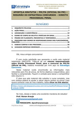 APOSTILA	DE	DIREITO	PROCESSUAL	PENAL	PARA	
OFICIAL	DA	PM/PA	(RESUMO	GRATUITO)	
PROF.	RENAN	ARAUJO	
	
	 		 	 	 	
	
	
Prof.Renan	Araujo																			www.estrategiaconcursos.com.br																				Página	1	de	37	
	
APOSTILA GRATUTIA – PM/PA (OFICIAL DA PM) –
RESUMÃO DO ESTRATÉGIA CONCURSOS – DIREITO
PROCESSUAL PENAL
SUMÁRIO
1. INQUÉRITO POLICIAL .......................................................................... 2
2. AÇÃO PENAL......................................................................................... 7
3. JURISDIÇÃO E COMPETÊNCIA ............................................................ 10
4. EXAME DE CORPO DE DELITO E PERÍCIAS EM GERAL ......................... 21
5. PRISÃO EM FLAGRANTE, PREVENTIVA E TEMPORÁRIA....................... 22
6. PROCESSO DOS CRIMES DE RESPONSABILIDADE DOS FUNCIONÁRIOS
PÚBLICOS................................................................................................. 28
7. HABEAS CORPUS E SEU PROCESSO..................................................... 30
8. JUIZADOS ESPECIAS CRIMINAIS ....................................................... 31
	
	
Olá, meus amigos concurseiros!
É com muita satisfação que apresento a vocês este material
totalmente GRATUITO. Trata-se de um resumo esquematizado
sobre Direito Processual Penal, para o concurso da PM/PA
(Oficial da PM), matéria ministrada por mim aqui no Estratégia
Concursos.
Neste material vocês encontrarão as informações mais
relevantes para fins de prova, de forma objetiva e esquemática, para
facilitar a compreensão. Fiquem à vontade para baixar e compartilhar
este arquivo J.
É claro que este material não substitui o curso completo, mas
com certeza poderá te ajudar a salvar alguns pontos na prova! Caso
queira conhecer mais do meu trabalho, basta clicar no link abaixo:
https://www.estrategiaconcursos.com.br/cursosPorProfessor/renan
-araujo-3209/
No mais, desejo a todos uma excelente maratona de estudos!
Prof. Renan Araujo
profrenanaraujo@gmail.com
PERISCOPE: @profrenanaraujo
 