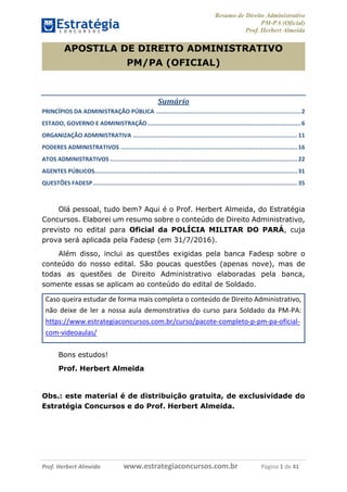 Resumo de Direito Administrativo
PM-PA (Oficial)
Prof. Herbert Almeida
Prof. Herbert Almeida www.estrategiaconcursos.com.br Página 1 de 41
APOSTILA DE DIREITO ADMINISTRATIVO
PM/PA (OFICIAL)
Sumário
PRINCÍPIOS DA ADMINISTRAÇÃO PÚBLICA ...................................................................................2
ESTADO, GOVERNO E ADMINISTRAÇÃO........................................................................................6
ORGANIZAÇÃO ADMINISTRATIVA .............................................................................................. 11
PODERES ADMINISTRATIVOS ..................................................................................................... 16
ATOS ADMINISTRATIVOS ........................................................................................................... 22
AGENTES PÚBLICOS.................................................................................................................... 31
QUESTÕES FADESP..................................................................................................................... 35
Olá pessoal, tudo bem? Aqui é o Prof. Herbert Almeida, do Estratégia
Concursos. Elaborei um resumo sobre o conteúdo de Direito Administrativo,
previsto no edital para Oficial da POLÍCIA MILITAR DO PARÁ, cuja
prova será aplicada pela Fadesp (em 31/7/2016).
Além disso, inclui as questões exigidas pela banca Fadesp sobre o
conteúdo do nosso edital. São poucas questões (apenas nove), mas de
todas as questões de Direito Administrativo elaboradas pela banca,
somente essas se aplicam ao conteúdo do edital de Soldado.
Caso queira estudar de forma mais completa o conteúdo de Direito Administrativo,
não deixe de ler a nossa aula demonstrativa do curso para Soldado da PM-PA:
https://www.estrategiaconcursos.com.br/curso/pacote-completo-p-pm-pa-oficial-
com-videoaulas/
Bons estudos!
Prof. Herbert Almeida
Obs.: este material é de distribuição gratuita, de exclusividade do
Estratégia Concursos e do Prof. Herbert Almeida.
 