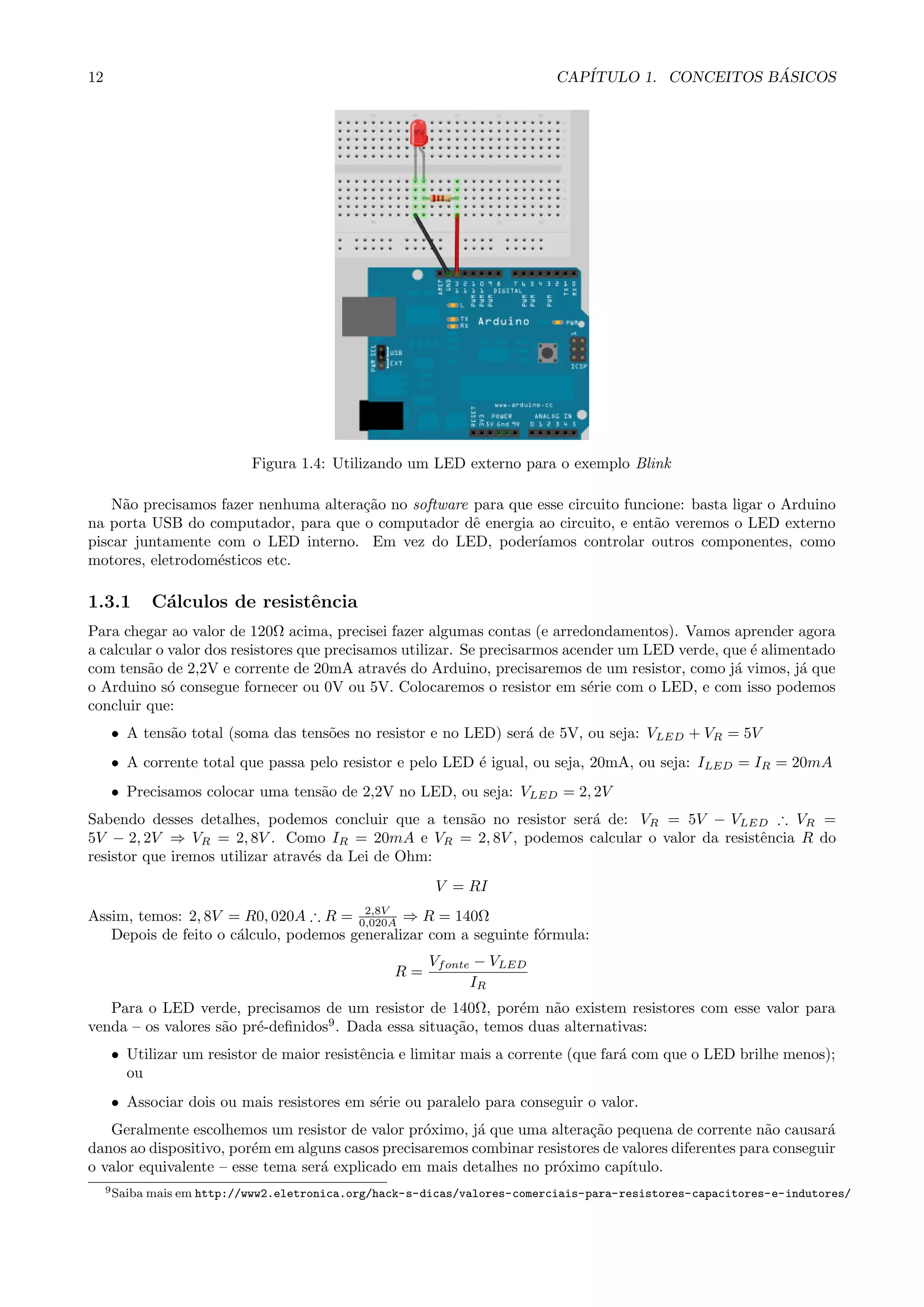 12 CAP´ITULO 1. CONCEITOS B ´ASICOS
Figura 1.4: Utilizando um LED externo para o exemplo Blink
N˜ao precisamos fazer nenhuma altera¸c˜ao no software para que esse circuito funcione: basta ligar o Arduino
na porta USB do computador, para que o computador dˆe energia ao circuito, e ent˜ao veremos o LED externo
piscar juntamente com o LED interno. Em vez do LED, poder´ıamos controlar outros componentes, como
motores, eletrodom´esticos etc.
1.3.1 C´alculos de resistˆencia
Para chegar ao valor de 120Ω acima, precisei fazer algumas contas (e arredondamentos). Vamos aprender agora
a calcular o valor dos resistores que precisamos utilizar. Se precisarmos acender um LED verde, que ´e alimentado
com tens˜ao de 2,2V e corrente de 20mA atrav´es do Arduino, precisaremos de um resistor, como j´a vimos, j´a que
o Arduino s´o consegue fornecer ou 0V ou 5V. Colocaremos o resistor em s´erie com o LED, e com isso podemos
concluir que:
• A tens˜ao total (soma das tens˜oes no resistor e no LED) ser´a de 5V, ou seja: VLED + VR = 5V
• A corrente total que passa pelo resistor e pelo LED ´e igual, ou seja, 20mA, ou seja: ILED = IR = 20mA
• Precisamos colocar uma tens˜ao de 2,2V no LED, ou seja: VLED = 2, 2V
Sabendo desses detalhes, podemos concluir que a tens˜ao no resistor ser´a de: VR = 5V − VLED ∴ VR =
5V − 2, 2V ⇒ VR = 2, 8V . Como IR = 20mA e VR = 2, 8V , podemos calcular o valor da resistˆencia R do
resistor que iremos utilizar atrav´es da Lei de Ohm:
V = RI
Assim, temos: 2, 8V = R0, 020A ∴ R = 2,8V
0,020A ⇒ R = 140Ω
Depois de feito o c´alculo, podemos generalizar com a seguinte f´ormula:
R =
Vfonte − VLED
IR
Para o LED verde, precisamos de um resistor de 140Ω, por´em n˜ao existem resistores com esse valor para
venda – os valores s˜ao pr´e-deﬁnidos9
. Dada essa situa¸c˜ao, temos duas alternativas:
• Utilizar um resistor de maior resistˆencia e limitar mais a corrente (que far´a com que o LED brilhe menos);
ou
• Associar dois ou mais resistores em s´erie ou paralelo para conseguir o valor.
Geralmente escolhemos um resistor de valor pr´oximo, j´a que uma altera¸c˜ao pequena de corrente n˜ao causar´a
danos ao dispositivo, por´em em alguns casos precisaremos combinar resistores de valores diferentes para conseguir
o valor equivalente – esse tema ser´a explicado em mais detalhes no pr´oximo cap´ıtulo.
9Saiba mais em http://www2.eletronica.org/hack-s-dicas/valores-comerciais-para-resistores-capacitores-e-indutores/
 