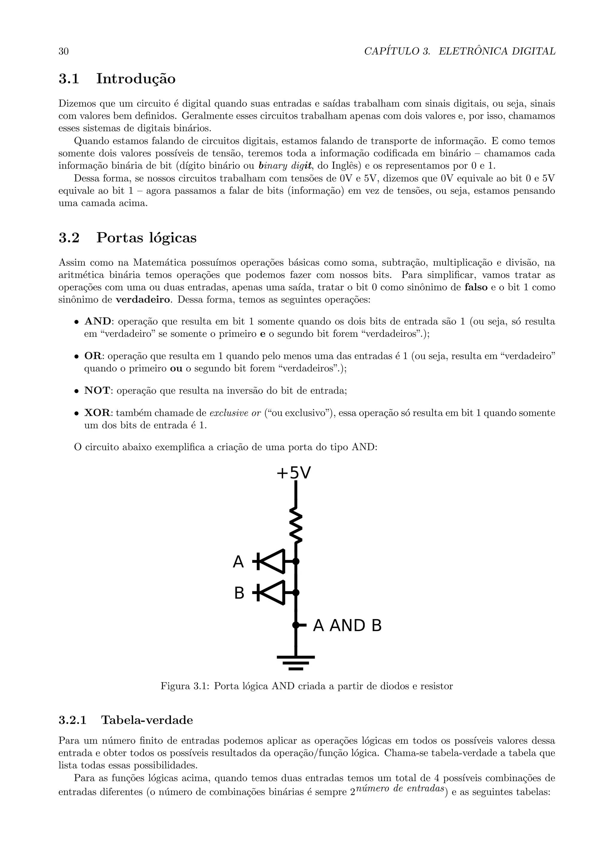 30 CAP´ITULO 3. ELETR ˆONICA DIGITAL
3.1 Introdu¸c˜ao
Dizemos que um circuito ´e digital quando suas entradas e sa´ıdas trabalham com sinais digitais, ou seja, sinais
com valores bem deﬁnidos. Geralmente esses circuitos trabalham apenas com dois valores e, por isso, chamamos
esses sistemas de digitais bin´arios.
Quando estamos falando de circuitos digitais, estamos falando de transporte de informa¸c˜ao. E como temos
somente dois valores poss´ıveis de tens˜ao, teremos toda a informa¸c˜ao codiﬁcada em bin´ario – chamamos cada
informa¸c˜ao bin´aria de bit (d´ıgito bin´ario ou binary digit, do Inglˆes) e os representamos por 0 e 1.
Dessa forma, se nossos circuitos trabalham com tens˜oes de 0V e 5V, dizemos que 0V equivale ao bit 0 e 5V
equivale ao bit 1 – agora passamos a falar de bits (informa¸c˜ao) em vez de tens˜oes, ou seja, estamos pensando
uma camada acima.
3.2 Portas l´ogicas
Assim como na Matem´atica possu´ımos opera¸c˜oes b´asicas como soma, subtra¸c˜ao, multiplica¸c˜ao e divis˜ao, na
aritm´etica bin´aria temos opera¸c˜oes que podemos fazer com nossos bits. Para simpliﬁcar, vamos tratar as
opera¸c˜oes com uma ou duas entradas, apenas uma sa´ıda, tratar o bit 0 como sinˆonimo de falso e o bit 1 como
sinˆonimo de verdadeiro. Dessa forma, temos as seguintes opera¸c˜oes:
• AND: opera¸c˜ao que resulta em bit 1 somente quando os dois bits de entrada s˜ao 1 (ou seja, s´o resulta
em “verdadeiro” se somente o primeiro e o segundo bit forem “verdadeiros”.);
• OR: opera¸c˜ao que resulta em 1 quando pelo menos uma das entradas ´e 1 (ou seja, resulta em “verdadeiro”
quando o primeiro ou o segundo bit forem “verdadeiros”.);
• NOT: opera¸c˜ao que resulta na invers˜ao do bit de entrada;
• XOR: tamb´em chamade de exclusive or (“ou exclusivo”), essa opera¸c˜ao s´o resulta em bit 1 quando somente
um dos bits de entrada ´e 1.
O circuito abaixo exempliﬁca a cria¸c˜ao de uma porta do tipo AND:
Figura 3.1: Porta l´ogica AND criada a partir de diodos e resistor
3.2.1 Tabela-verdade
Para um n´umero ﬁnito de entradas podemos aplicar as opera¸c˜oes l´ogicas em todos os poss´ıveis valores dessa
entrada e obter todos os poss´ıveis resultados da opera¸c˜ao/fun¸c˜ao l´ogica. Chama-se tabela-verdade a tabela que
lista todas essas possibilidades.
Para as fun¸c˜oes l´ogicas acima, quando temos duas entradas temos um total de 4 poss´ıveis combina¸c˜oes de
entradas diferentes (o n´umero de combina¸c˜oes bin´arias ´e sempre 2n´umero de entradas) e as seguintes tabelas:
 