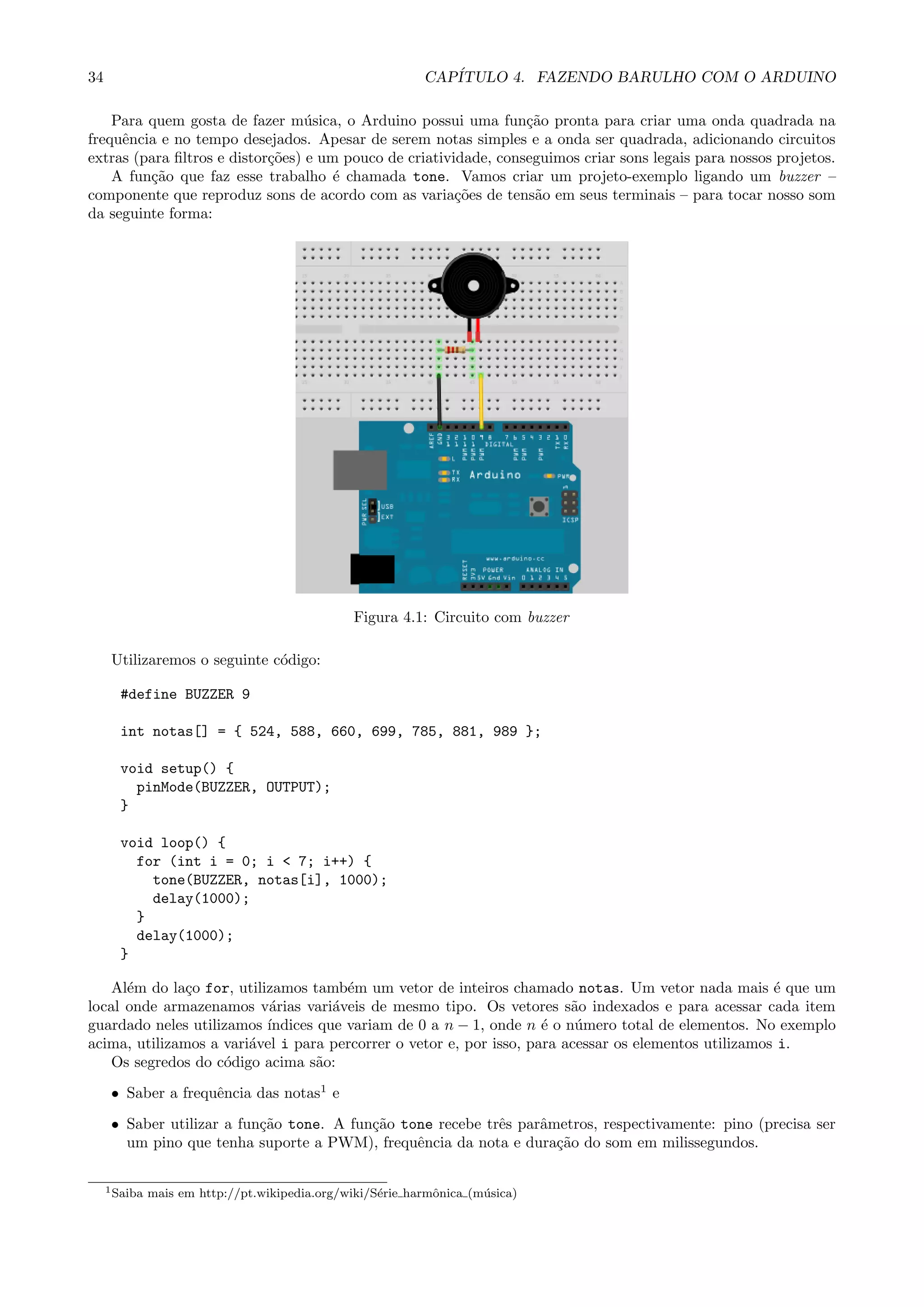 34 CAP´ITULO 4. FAZENDO BARULHO COM O ARDUINO
Para quem gosta de fazer m´usica, o Arduino possui uma fun¸c˜ao pronta para criar uma onda quadrada na
frequˆencia e no tempo desejados. Apesar de serem notas simples e a onda ser quadrada, adicionando circuitos
extras (para ﬁltros e distor¸c˜oes) e um pouco de criatividade, conseguimos criar sons legais para nossos projetos.
A fun¸c˜ao que faz esse trabalho ´e chamada tone. Vamos criar um projeto-exemplo ligando um buzzer –
componente que reproduz sons de acordo com as varia¸c˜oes de tens˜ao em seus terminais – para tocar nosso som
da seguinte forma:
Figura 4.1: Circuito com buzzer
Utilizaremos o seguinte c´odigo:
#define BUZZER 9
int notas[] = { 524, 588, 660, 699, 785, 881, 989 };
void setup() {
pinMode(BUZZER, OUTPUT);
}
void loop() {
for (int i = 0; i < 7; i++) {
tone(BUZZER, notas[i], 1000);
delay(1000);
}
delay(1000);
}
Al´em do la¸co for, utilizamos tamb´em um vetor de inteiros chamado notas. Um vetor nada mais ´e que um
local onde armazenamos v´arias vari´aveis de mesmo tipo. Os vetores s˜ao indexados e para acessar cada item
guardado neles utilizamos ´ındices que variam de 0 a n − 1, onde n ´e o n´umero total de elementos. No exemplo
acima, utilizamos a vari´avel i para percorrer o vetor e, por isso, para acessar os elementos utilizamos i.
Os segredos do c´odigo acima s˜ao:
• Saber a frequˆencia das notas1
e
• Saber utilizar a fun¸c˜ao tone. A fun¸c˜ao tone recebe trˆes parˆametros, respectivamente: pino (precisa ser
um pino que tenha suporte a PWM), frequˆencia da nota e dura¸c˜ao do som em milissegundos.
1Saiba mais em http://pt.wikipedia.org/wiki/S´erie harmˆonica (m´usica)
 